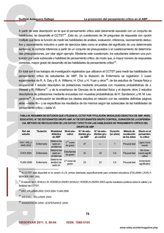 Guillem Antequera Gallego La promoción del pensamiento crítico en el ABP…
OBSERVAR 2011. 5, 68-94 ISSN: 1988-5105
79
www.odas.es/site/magazine.php
A partir de esta descripción en la que el pensamiento crítico está claramente asociado con un conjunto de
habilidades, se desarrolló el CCTST34
. Esto es, un cuestionario de 34 preguntas de respuesta con opción
múltiple que tiene la función de medir las habilidades de análisis, evaluación, inferencia, razonamiento deduc-
tivo y razonamiento inductivo a partir de ejercicios tales como el análisis del significado de una determinada
sentencia, la correcta inferencia a partir de un conjunto de presupuestos o el cuestionamiento de determina-
das presuposiciones, por citar algún ejemplo. Mediante este cuestionario, los estudiantes obtienen una pun-
tuación por cada subescala o habilidad de pensamiento crítico; de modo que, a mayor número de respuestas
correctas, mayor grado de desarrollo de las habilidades de pensamiento crítico35
.
En total son 6 los trabajos de investigación registrados que utilizaron el CCTST para medir las habilidades de
pensamiento crítico de estudiantes de ABP. De la titulación de Enfermería se registraron 3 cuasi-
experimentos de R. A. Day y B. A. Williams; H. Choi; y H. Yuan y otros36
; de los estudios de Terapia física y
ocupacional 1 estudio descriptivo de poblaciones mediante encuestas con muestras probabilísticas de J.
Wessel y R. Williams37
; y de la enseñanza de Ciencias de la actividad física y el deporte otros 2 estudios
descriptivos de poblaciones mediante encuestas con muestras probabilísticas de H. Sanderson; y M. M. Les-
perance38
. A continuación se identifican los citados estudios en relación con las variables definidas páginas
atrás —tabla III— y se especifican los resultados de los mismos según las subescalas de las habilidades de
pensamiento crítico —tabla VI.
TABLA III. RESUMEN DE ESTUDIOS QUE UTILIZAN EL CCTST POR TITULACIÓN, MODALIDAD DIDÁCTICA DE ABP, NIVEL
EDUCATIVO, N.º DE ESTUDIANTES GRUPO ABP, N.º DE ESTUDIANTES GRUPO CONTROL, DURACIÓN DE LA EXPERIEN-
CIA, MÉTODO DE RECOLECCIÓN DE LOS DATOS Y EFECTO EN LAS HABILIDADES DE PENSAMIENTO CRÍTICO DEL
GRUPO DE ABP
Ref. del
estudio
Titulación Modalidad
didáctica
de ABP
Nivel edu-
cativo
N.º de estu-
diantes gru-
po ABP
N.º de estu-
diantes gru-
po control
Duración
(en años)
Método de
recolección
de los datos
Efecto en el
pensamien-
to crítico
DAY; WILLI-
AMS 2002
Enfermería
Sistema ba-
sado en
problemas
1.
er
curso
de grado
27 — 1 Pre-post test
Ligero incre-
mento
CHOI 2004 Enfermería
Sistema ba-
sado en
problemas
Estudiantes
de grado
33 33 0,5 Pre-post test
Sin incre-
mento signifi-
cativo
YUAN 2008 Enfermería
Sistema rei-
terativo ba-
sado en
2.º curso de
grado
23 23 0,5 Pre-post test
Incremento
significativo
34
El CCTST está disponible en la versión A y B, ambas diseñadas específicamente para contextos educativos (FOLLMAN; LAVELY;
BERGER 1997: 264).
35
El estudio de H. KHALILI; M. HOSSELN ZADEH (KHALILI; HOSSELN ZADEN 2003) aporta resultados positivos sobre la validez y la
fiabilidad del CCTST.
36
DAY; WILLIAMS 2002; CHOI 2004; YUAN 2008.
37
WESSEL; WILLIAMS 2004.
38
SANDERSON 2008; LESPERANCE 2008.
 