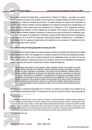 Guillem Antequera Gallego La promoción del pensamiento crítico en el ABP…
OBSERVAR 2011. 5, 68-94 ISSN: 1988-5105
81
www.odas.es/site/magazine.php
Por su parte, el estudio de Terapia física y ocupacional de J. Wessel y R. Williams —que utilizó una muestra
de 50 estudiantes de primer curso de grado y 44 de segundo, la modalidad didáctica del sistema basado en
problemas, y un sistema de medición pre-post test— no aportó evidencias de mejora en las subescalas de
CCTST. Como tampoco mostraron avances significativos los trabajos de Ciencias de la actividad física y el
deporte llevados a cabo durante medio curso académico por H. Sanderson; y M. M. Lesperance. Asimismo,
ambas experiencias difirieron en casi la totalidad de las variables. Para empezar, mientras que la primera
utilizó un sistema reiterativo basado en problemas, la segunda echó mano del formato de modificación a par-
tir de casos. Para seguir, en el estudio de H. Sanderson, el grupo de ABP estaba formado por 8 estudiantes y
el de control por 12; en el de M. M. Lesperance, sendos grupos estaban constituidos por 11 estudiantes. Y,
para finalizar, si M. M. Lesperance recogió datos de la experiencia en tres ocasiones, H. Sanderson lo hizo a
partir de una prueba inicial y otra final.
4.2. California Critical Thinking Disposition Inventory (CCTDI)
En el antes referido proyecto Delphi, los autores pusieron de relieve la necesidad del desarrollo de la aptitud
para el pensamiento crítico. Por consiguiente, se consideró necesario el fomento de las disposiciones especí-
ficas del pensamiento crítico para el posterior desarrollo de las habilidades propias del mismo. Es por ese
motivo que las aptitudes o disposiciones tienen una correlación directa con las habilidades de pensamiento
crítico40
. Sobre las dimensiones se suele hacer mención al siguiente fragmento.
«El pensador crítico ideal es, por lo general, curioso, está bien formado, es razonable, de mente
abierta, flexible, imparcial en la evaluación, honesto al afrontar prejuicios personales, prudente a
la hora de juzgar, dispuesto a reconsiderar, claro acerca de los problemas, metódico frente a
temas complejos, diligente en la búsqueda de información relevante, razonable en la selección
de criterios, centrado en la investigación, y persistente en la búsqueda de resultados de forma
tan precisa como permita el tema y las circunstancias de la investigación. Por lo tanto, educar a
buenos pensadores críticos significa trabajar hacia este ideal. Dicho ideal combina el desarrollo
de las habilidades de pensamiento crítico con el cuidado de aquellas disposiciones que de for-
ma consistente reportan nuevas percepciones útiles y que son la base de la sociedad racional y
democrática.»41
El CCTDI es un cuestionario desarrollado por P. Facione y N. Facione cuyo objetivo es la medición de las
disposiciones de pensamiento crítico42
. El cuestionario, de unos 20 minutos de duración, está compuesto por
40
FACIONE 1990: 20.
41
La traducción es original del autor y el texto en inglés reza lo siguiente: «The ideal critical thinker is habitually inquisitive, well-informed,
trustful of reason, open-minded, flexible, fair-minded in evaluation, honest in facing personal biases, prudent in making judgments, willing
to reconsider, clear about issues, orderly in complex matters, diligent in seeking relevant information, reasonable in the selection of criteria,
focused in inquiry, and persistent in seeking results which are as precise as the subject and the circumstances of inquiry permit. Thus,
educating good critical thinkers means working toward this ideal. It combines developing CT skills with nurturing those dispositions which
consistently yield useful insights and wich are the basis of the rational and democratic society» (FACIONE 1990: 3).
42
FACIONE; FACIONE 1992.
 