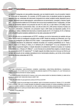 Guillem Antequera Gallego La promoción del pensamiento crítico en el ABP…
OBSERVAR 2011. 5, 68-94 ISSN: 1988-5105
82
www.odas.es/site/magazine.php
un total de 75 preguntas con seis posibles respuestas, que van desde la opción «muy de acuerdo» hasta la
de «totalmente en desacuerdo». En concreto, el CCTDI evalúa cómo el estudiante percibe los siguientes
aspectos, a su vez, subescalas del instrumento: búsqueda de la verdad, amplitud mental, disposición para el
análisis, disposición para la sistematización, autoconfianza en el razonamiento, curiosidad y madurez cogniti-
va43
. Las puntuaciones totales de CCTDI derivan de la suma de los resultados de las 7 subescalas y, de este
modo, los estudiantes obtienen una puntuación de entre 70 y 420. Así, un valor inferior a 210 refleja una dis-
posición negativa hacia el pensamiento crítico, una cifra de entre 210 y 280 (ambos inclusive) muestra una
disposición ambivalente y, finalmente, una puntuación mayor a 280 revela una disposición positiva. En lo
referente a la validez y fiabilidad del instrumento, el reciente estudio de W. S. W. Sulaiman, W. R. A. Rahman
y M. A. Dzulkiflib aporta resultados satisfactorios en las siete subescalas del CCTDI44
.
El CCTDI junto con su complementario el CCTST, constituye uno de los instrumento de medición del que
mayor uso ha hecho la investigación educativa sobre el ABP. Desde los estudios de Enfermería, son 4 los
trabajos de investigación que utilizan el CCTDI; a saber, 1 cuasi-experimento de R. A. Day y B. A. Williams45
,
y 3 estudios descriptivos de poblaciones mediante encuestas con muestras probabilísticas de A. Tiwari y
otros; C. Ozturk, G. K. Muslu y A. Dicle; y A. H. Dehkordi y M. S. Hedarnejard46
. A su vez, la titulación de Te-
rapia física y ocupacional registra un estudio descriptivo de poblaciones mediante encuestas con muestras
probabilísticas de J. Wessel y R. Williams47
; y la de Ciencias de la actividad física registra un estudio de igua-
les características de M. M. Lesperance48
. A renglón seguido dos tablas resumen en las que se informa, por
un lado, del conjunto de las variables descriptivas de los mencionados estudios y, por el otro, de los resulta-
dos de las diversas subescalas del CCTDI.
43
En inglés «truthseeking», «open-mindedness», «analyticity», «systematicity», «critical thinking selfconfidence», «inquisitiveness»,
«cognitive maturity». En su versión turca, las 75 preguntas del cuestionario original de CCTDI se redujeron a 51, y las 7 dimensiones de
análisis a 6 (se eliminó la dimensión de madurez cognitiva).
44
SULAIMAN; RAHMAN; DZULKIFLIB 2010. Asimismo, otros muchos autores también han defendido la fiabilidad y la validez del ins-
trumento: Cf.: BONDY 2001; KAKAI 2003; WALSH; HARDY 1997.
45
DAY; WILLIAMS 2002. El cuasi experimento combina el CCTDI con el CCTST.
46
TIWARI 2006. A pesar de que este trabajo ha sido clasificado, según la nomenclatura propuesta por I. Montero y O. G. León (MON-
TERO; LEÓN 2007: 850), como un estudio descriptivo de poblaciones mediante encuestas con muestras probabilísticas, cabe tener en
cuenta que el análisis cuantitativo se complementó con datos cualitativos mediante entrevistas semiestructuradas. OZTURK; MUSLU;
DICLE 2008. Cabe tener en cuenta que el estudio utiliza la versión turca del CCTDI. DEHKORDI; HAYDARNEJAD 2008.
47
WESSEL; R. WILLIAMS 2004.
48
LESPERANCE 2008.
 