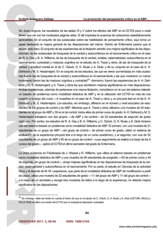 Guillem Antequera Gallego La promoción del pensamiento crítico en el ABP…
OBSERVAR 2011. 5, 68-94 ISSN: 1988-5105
84
www.odas.es/site/magazine.php
Sin duda ninguna, los resultados de las tablas VI y V sobre los efectos del ABP en el CCTDI poco o nada
tienen que ver con los mostrados páginas atrás. Si allí imperaba la ausencia de variaciones estadisticamente
apreciables, en el conjunto de las subescalas sobre las habilidades de pensamiento crítico, aquí toma un
papel destacado la mejora general de las disposiciones del mismo. Dentro de Enfermería parece que el
asunto está claro. El conjunto de las experiencias de la titulación advirtió una mejora significativa de las dispo-
siciones: de las subescalas de búsqueda de la verdad y autoconfianza en el razonamiento crítico en el caso
de R. A. Day y B. A. Williams; de las de búsqueda de la verdad, análisis, sistematicidad, autoconfianza en el
razonamiento, curiosidad y madurez cognitiva en el estudio de A. Tiwari y otros; de las de búsqueda de la
verdad y amplitud mental en el de C. Ozturk, G. K. Muslu y A. Dicle; y de su conjunto en el caso de A. H.
Dehkordi y M. S. Hedarnejard. En el conjunto de los estudios, las que se vieron aumentadas en más ocasio-
nes fueron las de búsqueda de la verdad y autoconfianza en el razonamiento y las que mostraron un menor
incremento fueron las de madurez cognitiva y curiosidad49
. Asimismo, fueron las experiencias de A. H. Deh-
kordi y M. S. Hedarnejard; y A. Tiwari y otros las que advirtieron mejoras significativas en más disposiciones.
Ambas experiencias, además de pertenecer a la misma titulación, coincidieron en el uso del sistema reiterati-
vo basado en problemas como modalidad didáctica de ABP y en la utilización del CCTDI en más de una
ocasión a lo largo del curso —4 muestras en el caso de A. Tiwari y otros y un pre-post test en el de A. H.
Dehkordi y M. S. Hedarnejard. Los estudios, sin embargo, difirieron en el número y nivel educativo de estu-
diantes de los grupos de control y de ABP. Mientras que A. Tiwari y otros utilizaron una muestra de 40 estu-
diantes en el grupo de ABP y 39 en el de control, todos ellos de primer curso de grado; A. H. Dehkordi y M. S.
Hedarnejard trabajaron con dos grupos —de ABP y de control— de 20 estudiantes de segundo de grado
cada uno. Por contra, los estudios de R. A. Day y B. A. Williams; y C. Ozturk, G. K. Muslu y A. Dicle hicieron
uso del sistema basado en problemas como modalidad didáctica de ABP. El primero, con una muestra de 21
estudiantes de un grupo de ABP —sin grupo de control— de primer curso de grado, utilizó un sistema de
evaluación de la experiencia pre-post test a lo largo de un curso académico, y el segundo, con una de 52
estudiantes de un grupo de ABP y 95 de un grupo de control —cuyo seguimiento se realizó a lo largo de los 4
cursos del grado—, aplicó el CCTDI el último semestre del grado de Enfermería.
La única evidencia en Fisioterapia de J. Wessel y R. Williams, que utiliza el sistema basado en problemas
como modalidad didáctica de ABP y una muestra de 95 estudiantes de posgrado —50 de primer curso y 44
de segundo, sin grupo de control—, arroja mejoras significativas en las disposiciones de búsqueda de la ver-
dad, sistematicidad y autoconfianza en el razonamiento. Por su parte, el estudio en Ciencias de la actividad
física y el deporte de M. M. Lesperance, que parte de la modalidad didáctica de ABP de modificación a partir
de casos, utiliza una muestra de 22 estudiantes de grado —11 del grupo de ABP y 11 del grupo de control—
a lo largo de un semestre y recoge tres muestras de datos a lo largo de la experiencia, no detecta mejora
significativa en las disposiciones.
49
Sin embargo, debe ser tenido en cuenta el hecho de que en el estudio de C. Ozturk, G. K. Muslu y A. Dicle (OZTURK; MUS-LU;
DICLE 2008) se utilizó una versión del CCTDI que no evaluaba la disposición curiosidad.
 