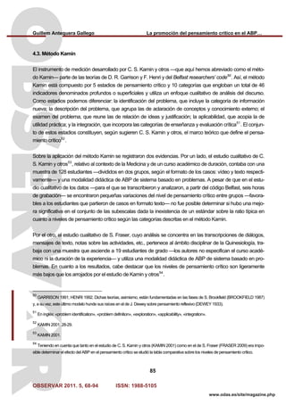 Guillem Antequera Gallego La promoción del pensamiento crítico en el ABP…
OBSERVAR 2011. 5, 68-94 ISSN: 1988-5105
85
www.odas.es/site/magazine.php
4.3. Método Kamin
El instrumento de medición desarrollado por C. S. Kamin y otros —que aquí hemos abreviado como el méto-
do Kamin— parte de las teorías de D. R. Garrison y F. Henri y del Belfast researchers’ code50
. Así, el método
Kamin está compuesto por 5 estadios de pensamiento crítico y 10 categorías que engloban un total de 46
indicadores denominados profundos o superficiales y utiliza un enfoque cualitativo de análisis del discurso.
Como estadios podemos diferenciar: la identificación del problema, que incluye la categoría de información
nueva; la descripción del problema, que agrupa las de aclaración de conceptos y conocimiento externo; el
examen del problema, que reune las de relación de ideas y justificación; la aplicabilidad, que acopia la de
utilidad práctica; y la integración, que incorpora las categorías de enseñanza y evaluación crítica51
. El conjun-
to de estos estadios constituyen, según sugieren C. S. Kamin y otros, el marco teórico que define el pensa-
miento crítico52
.
Sobre la aplicación del método Kamin se registraron dos evidencias. Por un lado, el estudio cualitativo de C.
S. Kamin y otros53
, relativo al contexto de la Medicina y de un curso académico de duración, contaba con una
muestra de 128 estudiantes —divididos en dos grupos, según el formato de los casos: vídeo y texto respecti-
vamente— y una modalidad didáctica de ABP de sistema basado en problemas. A pesar de que en el estu-
dio cualitativo de los datos —para el que se transcribieron y analizaron, a partir del código Belfast, seis horas
de grabación— se encontraron pequeñas variaciones del nivel de pensamiento crítico entre grupos —favora-
bles a los estudiantes que partieron de casos en formato texto— no fue posible determinar si hubo una mejo-
ra significativa en el conjunto de las subescalas dada la inexistencia de un estándar sobre la ratio típica en
cuanto a niveles de pensamiento crítico según las categorías descritas en el método Kamin.
Por el otro, el estudio cualitativo de S. Fraser, cuyo análisis se concentra en las transcripciones de diálogos,
mensajes de texto, notas sobre las actividades, etc., pertenece al ámbito disciplinar de la Quinesiología, tra-
baja con una muestra que asciende a 19 estudiantes de grado —los autores no especifican el curso acadé-
mico ni la duración de la experiencia— y utiliza una modalidad didáctica de ABP de sistema basado en pro-
blemas. En cuanto a los resultados, cabe destacar que los niveles de pensamiento crítico son ligeramente
más bajos que los arrojados por el estudio de Kamin y otros54
.
50
GARRISON 1991; HENRI 1992. Dichas teorías, asimismo, están fundamentadas en las fases de S. Brookfield (BROOKFIELD 1987)
y, a su vez, este último modelo hunde sus raíces en el de J. Dewey sobre pensamiento reflexivo (DEWEY 1933).
51
En inglés: «problem identification», «problem definition», «exploration», «applicability», «integration».
52
KAMIN 2001: 28-29.
53
KAMIN 2001.
54
Teniendo en cuenta que tanto en el estudio de C. S. Kamin y otros (KAMIN 2001) como en el de S. Fraser (FRASER 2009) era impo-
sible determinar el efecto del ABP en el pensamiento crítico se eludió la tabla comparativa sobre los niveles de pensamiento crítico.
 