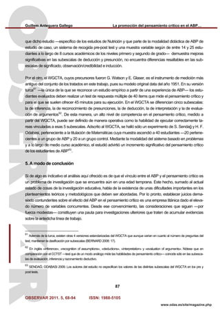 Guillem Antequera Gallego La promoción del pensamiento crítico en el ABP…
OBSERVAR 2011. 5, 68-94 ISSN: 1988-5105
87
www.odas.es/site/magazine.php
que dicho estudio —específico de los estudios de Nutrición y que parte de la modalidad didáctica de ABP de
estudio de caso, un sistema de recogida pre-post test y una muestra variable según de entre 14 y 25 estu-
diantes a lo largo de 8 cursos académicos de los niveles primero y segundo de grado— demuestra mejoras
significativas en las subescalas de deducción y presunción, no encuentra diferencias resaltables en las sub-
escalas de significado, observación/credibilidad e inducción.
Por el otro, el WGCTA, cuyos precursores fueron G. Watson y E. Glaser, es el instrumento de medición más
antiguo del conjunto de los tratados en este trabajo, pues su modelo original data del año 1951. En su versión
turca61
—la única de la que se reconoce un estudio empírico a partir de una experiencia de ABP— los estu-
diantes evaluados deben realizar un test de respuesta múltiple de 40 ítems que mide el pensamiento crítico y
para el que se suelen ofrecer 45 minutos para su ejecución. En el WGCTA se diferencian cinco subescalas:
la de inferencia, la de reconocimiento de presunciones, la de deducción, la de interpretación y la de evalua-
ción de argumentos62
. De esta manera, un alto nivel de competencia en el pensamiento crítico, medido a
partir del WGCTA, puede ser definido de manera operativa como la habilidad de ejecutar correctamente ta-
reas vinculadas a esas 5 subescalas. Adscrito al WGCTA, se halló sólo un experimento de S. Sendağ y H. F.
Odabasi, perteneciente a la titulación de Matemáticas cuya muestra ascendió a 40 estudiantes —20 pertene-
cientes a un grupo de ABP y 20 a un grupo control. Mediante la modalidad del sistema basado en problemas
y a lo largo de medio curso académico, el estudió advirtió un incremento significativo del pensamiento crítico
de los estudiantes de ABP63
.
5. A modo de conclusión
Si de algo es indicativo el análisis aquí ofrecido es de que el vínculo entre el ABP y el pensamiento crítico es
un problema de investigación que se encuentra aún en una edad temprana. Este hecho, sumado al actual
estado de cosas de la investigación educativa, habla de la existencia de unas dificultades importantes en los
planteamientos teóricos y metodológicos que deben ser abordadas. Por lo pronto, establecer juicios dema-
siado contundentes sobre el efecto del ABP en el pensamiento crítico es una empresa titánica dado el eleva-
do número de variables concurrentes. Desde ese convencimiento, las consideraciones que siguen —por
fuerza modestas— constituyen una pauta para investigaciones ulteriores que traten de acumular evidencias
sobre la antedicha línea de trabajo.
61
Además de la turca, existen otras 4 versiones estandarizadas del WGCTA que aunque varían en cuanto al número de preguntas del
test, mantienen la clasificación por subescalas (BERNARD 2008: 17).
62
En inglés «inference», «recognition of assumptions», «deductions», «interpretation» y «evaluation of arguments». Nótese que en
comparación con el CCTST —test que de un modo análogo mide las habilidades de pensamiento crítico— coincide sólo en las subesca-
las de evaluación, inferencia y razonamiento deductivo.
63
SENDAĞ; ODABASI 2009. Los autores del estudio no especifican los valores de las distintas subescalas del WGCTA en los pre y
post tests.
 