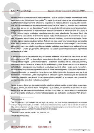 Guillem Antequera Gallego La promoción del pensamiento crítico en el ABP…
OBSERVAR 2011. 5, 68-94 ISSN: 1988-5105
88
www.odas.es/site/magazine.php
Habida cuenta de los instrumentos de medición tratados —5 de un total de 13 medidas estandarizadas sobre
pensamiento crítico disponibles en la actualidad64
— puede rápidamente colegirse que la investigación sobre
el ABP en materia de pensamiento crítico se ha ocupado de un modo equitativo de las que pueden conside-
rarse las dos dimensiones más ampliamente reconocidas sobre dicho constructo: la relativa a sus habilidades
y la que tiene que ver con sus disposiciones65
. Asimismo, puede también apreciarse que el grueso de la in-
vestigación se ha concentrado en instrumentos de medición cuantitativos de relevancia como el CCTST y el
CCTDI, y que su impacto ha afectado mayoritariamente al contexto educativo las Ciencias de Salud, más
específicamente a los estudios de Enfermería. De este modo, el resto de sectores de conocimiento han ocu-
pado un modesto segundo plano en el que las áreas del saber de Artes y Humanidades y Ciencias Experi-
mentales siquiera registran estudios empíricos. Todo ello nos hace pensar en una dependencia casi absoluta
de los datos cuantitativos a partir de exámenes o tests estandarizados de opción múltiple66
—en concreto,
sólo se encontraron dos estudios que utilizaron métodos cualitativos estandarizados de análisis del pensa-
miento crítico67
—; hecho que, por cierto, cobra sentido a la luz de la epistemología de tradición objetivista de
las Ciencias de la Salud.
Si bien es cierto que los datos informan de que no existen evidencias suficientes como para afirmar una rela-
ción positiva entre el ABP y el desarrollo del pensamiento crítico, ello no implica necesariamente que dicho
vínculo pueda ser negado —por lo menos todavía— en términos absolutos; esto es, para cualquier nivel y
contexto educativos. Ciertamente, el desarrollo de capacidades cognitivas de alto nivel —como es el caso de
las habilidades y las disposiciones vinculadas al constructo pensamiento crítico— exige, cuanto menos, tiem-
po. Sin embargo, lo que debemos platearnos ahora es cuánto tiempo se precisa y de cuánto disponemos o,
más específicamente: ¿es necesario el mismo tiempo para el alcance de cotas elevadas de cada una de las
disposiciones y habilidades?, ¿están los programas de educación superior preparados y las IES dotadas de
los recursos necesarios para alcanzar dichas cotas en el tiempo exigido?; y, en cualquier caso: ¿deberá ello
ser responsabilidad única de la institución universitaria?
A pesar de que, a día de hoy, los resultados de los estudios empíricos reunidos en este trabajo no son capa-
ces, por sí mismos, de resolver dichos interrogantes —pues se trata, en la mayoría de los casos, de expe-
riencias piloto que sólo excepcionalmente tienen una duración superior a un curso académico— es innegable
que, en su conjunto, constituyen un indicio nada despreciable que alerta de los beneficios del ABP. El ejem-
64
BERNARD 2008: 16.
65
NIETO CARRACEDO; SAIZ SÁNCHEZ 2008: 255. Según A. M. Nieto y C. Saiz, si bien se acepta unánimemente que las habilidades
constituyen el componente cognitivo, en lo relativo a la naturaleza de las disposiciones el asunto no está del todo claro. En opinión de
dichos autores la disposición sería algo así como una «motivación general para desplegar el pensamiento crítico cuando se den las
circunstancias para aplicarlo» (NIETO CARRACEDO; SAIZ SÁNCHEZ 2008: 256).
66
Afirmación con la que, por cierto, coincide L. Tsui (TSUI 2002: 742).
67
KAMIN 2001; FRASER 2009.
 