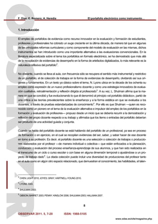 F. Díaz; E. Romero; A. Heredia El portafolio electrónico como instrumento…
OBSERVAR 2011. 5, 7-20 ISSN: 1988-5105
8
www.odas.es/site/magazine.php
1. Introducción
El empleo de portafolios de evidencia como recurso innovador en la evaluación y formación de estudiantes,
profesores y profesionales ha cobrado un auge creciente en la última década, de manera tal que en algunas
de las principales reformas curriculares y como componente del modelo de evaluación en las mismas, dichos
instrumentos se han introducido como una importante alternativa a las evaluaciones convencionales. En la
literatura especializada sobre el tema los portafolios en formato electrónico, se ha demostrado que más allá
de la recopilación de evidencias de desempeño en la forma de artefactos digitalizados, lo más relevante es la
naturaleza reflexiva del portafolio2
.
No obstante, cuando se lleva al aula, con frecuencia sólo se recupera el sentido más instrumental y restrictivo
de un portafolio, el de colección de trabajos en la forma de evidencias de desempeño, olvidando así sus orí-
genes y fundamentos. En un texto ya clásico sobre el tema, N. Lyons ubica en la década de los ochenta su
empleo como expresión de un nuevo profesionalismo docente y como una estrategia innovadora de evalua-
ción cualitativa, retroalimentación y reflexión dirigida al profesorado3
. A su vez, L. Shulman afirma que la ma-
nera en que se concibió y fue evolucionando lo que él denominó al principio «el portafolio didáctico», partió de
una crítica a las teorías prevalecientes sobre la enseñanza y a la forma estática en que se evaluaba a los
docentes, a través de pruebas estandarizadas de conocimiento4
. Por ello es que Shulman —quien es reco-
nocido como un pionero en el tema de la evaluación alternativa e impulsor del empleo de los portafolios en la
formación y evaluación de profesores— propuso desde un inicio que se debería recurrir a la demostración y
reflexión del propio docente respecto a su trabajo y afirmaba que los ítems o entradas del portafolio deberían
ser producto de una actividad guiada y conjunta.
Cuando se habla del portafolio docente se está hablando del portafolio de un profesional, ya sea en proceso
de formación o en ejercicio, en el cual se recopilan evidencias del ser, saber, y saber hacer de ese docente
en torno a su profesión. Es decir, el portafolio docente es una selección o colección de trabajos o produccio-
nes elaborados por el profesor —de manera individual o colectiva— que están enfocados a la planeación,
conducción o evaluación del proceso enseñanza-aprendizaje de sus alumnos, y que han sido realizados en
el transcurso de un ciclo o curso escolar o con base en alguna dimensión temporal o ajustándose a un pro-
yecto de trabajo dado5
. La citada colección puede incluir una diversidad de producciones del profesor tanto
en el aula como en algún otro espacio relacionado, que demuestran el conocimiento, las habilidades, el talen-
2
CHEN; LIGHT 2010; JOYES; GRAY; HARTNELL-YOUNG 2010.
3
LYONS 2003.
4
SHULMAN 2003.
5
GIBSON; BARRET 2003; PENNY; KINSLOW 2006; SHULMAN 2003; HALLMAN 2007.
 
