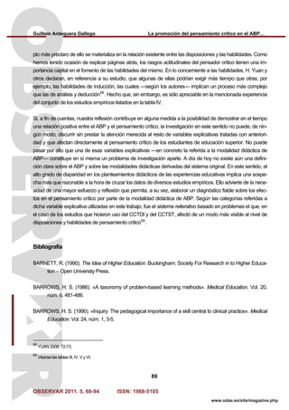 Guillem Antequera Gallego La promoción del pensamiento crítico en el ABP…
OBSERVAR 2011. 5, 68-94 ISSN: 1988-5105
89
www.odas.es/site/magazine.php
plo más preclaro de ello se materializa en la relación existente entre las disposiciones y las habilidades. Como
hemos tenido ocasión de explicar páginas atrás, los rasgos actitudinales del pensador crítico tienen una im-
portancia capital en el fomento de las habilidades del mismo. En lo concerniente a las habilidades, H. Yuan y
otros declaran, en referencia a su estudio, que algunas de ellas podrían exigir más tiempo que otras; por
ejemplo, las habilidades de inducción, las cuales —según los autores— implican un proceso más complejo
que las de análisis y deducción68
. Hecho que, sin embargo, es sólo apreciable en la mencionada experiencia
del conjunto de los estudios empíricos listados en la tabla IV.
Si, a fin de cuentas, nuestra reflexión contribuye en alguna medida a la posibilidad de demostrar en el tiempo
una relación positiva entre el ABP y el pensamiento crítico, la investigación en este sentido no puede, de nin-
gún modo, discurrir sin prestar la atención merecida al resto de variables explicativas tratadas con anteriori-
dad y que afectan directamente al pensamiento crítico de los estudiantes de educación superior. No puede
pasar por alto que una de esas variables explicativas —en concreto la referida a la modalidad didáctica de
ABP— constituye en sí misma un problema de investigación aparte. A día de hoy no existe aún una defini-
ción clara sobre el ABP y sobre las modalidades didácticas derivadas del sistema original. En este sentido, el
alto grado de disparidad en los planteamientos didácticos de las experiencias educativas implica una sospe-
cha más que razonable a la hora de cruzar los datos de diversos estudios empíricos. Ello advierte de la nece-
sidad de una mayor esfuerzo y reflexión que permita, a su vez, elaborar un diagnóstico fiable sobre los efec-
tos en el pensamiento crítico por parte de la modalidad didáctica de ABP. Según las categorías referidas a
dicha variable explicativa utilizadas en este trabajo, fue el sistema reiterativo basado en problemas el que, en
el caso de los estudios que hicieron uso del CCTDI y del CCTST, afectó de un modo más visible al nivel de
disposiciones y habilidades de pensamiento crítico69
.
Bibliografía
BARNETT, R. (1990). The Idea of Higher Education. Buckingham: Society For Research in to Higher Educa-
tion – Open University Press.
BARROWS, H. S. (1986). «A taxonomy of problem-based learning methods». Medical Education. Vol. 20,
núm. 6, 481-486.
BARROWS, H. S. (1990). «Inquiry: The pedagogical importance of a skill central to clinical practice». Medical
Education. Vol. 24, núm. 1, 3-5.
68
YUAN 2008: 72-73.
69
Véanse las tablas III, IV, V y VI.
 