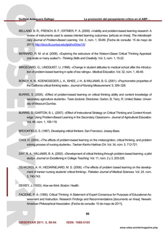 Guillem Antequera Gallego La promoción del pensamiento crítico en el ABP…
OBSERVAR 2011. 5, 68-94 ISSN: 1988-5105
90
www.odas.es/site/magazine.php
BELLAND, B. R.; FRENCH, B. F.; ERTMER, P. A. (2009). «Validity and problem-based learning research: A
review of instruments used to assess intented learning outcomes» [artículo en línea]. The interdiscipli-
nary Journal of Problem-Based Learning. Vol. 3, núm. 1, 59-89. [Fecha de consulta: 15 de mayo de
2011]. http://docs.lib.purdue.edu/ijpbl/vol3/iss1/5/
BERNARD, R. M. et al. (2008). «Exploring the estructure of the Watson-Glaser Critical Thinking Appraisal:
one scale or many scales?». Thinking Skills and Creativity. Vol. 3, núm. 1, 15-22.
BIRGEGARD, G.; LINDQUIST, U. (1998). «Change in student attitudes to medical school after the introduc-
tion of problem-based learning in spite of low ratings». Medical Education. Vol. 32, núm. 1, 46-49.
BONDY, K. N., KOENIGSEDER, L. A., ISHEE, J. H., & WILLIAMS, B. G. (2001). «Psychometric properties of
the California critical thinking tests». Journal of Nursing Measurement. 9, 309–328.
BURRIS, S. (2005). «Effect of problem-based learning on critical thinking ability and content knowledge of
secondary agriculture students». Tesis doctoral. Directores: Garton, B; Terry, R. United States: Univer-
sity of Missouri-Clumbia.
BURRIS, S.; GARTON, B. L. (2007). «Effect of Instructional Strategy on Critical Thinking and Content Knowl-
edge: Using Problem-Based Learning in the Secondary Classroom». Journal of Agricultural Education.
Vol. 48, núm. 1, 106-116.
BROOKFIELD, S. (1987). Developing critical thinkers. San Francisco: Jossey-Bass.
CHOI, H. (2004). «The effects of problem-based learning on the metacognition, critical thinking, and problem
solving process of nursing students». Taehan Kanho Hakhoe Chi. Vol. 34, núm. 5, 712-721.
DAY, R. A.; WILLIAMS, B. A. (2002). «Development of critical thinking through problem-based learning: a pilot
study». Journal on Excellening in College Teaching. Vol. 11, núm. 2 y 3, 203-226.
DEHKORDI, A. H.; HEDARNEJARD, M. S. (2008). «The effects of problem based learning on the develop-
ment of iranian nursing students' critical thinking». Pakistan Journal of Medical Sciences. Vol. 24, núm.
5, 740-743.
DEWEY, J. (1933). How we think. Boston: Health.
FACIONE, P. A. (1990). Critical Thinking: A Statement of Expert Consensus for Purposes of Educational As-
sessment and Instruction. Research Findings and Recommendations [documento en línea]. Newark:
American Philosophical Association. [Fecha de consulta: 10 de mayo de 2011].
 