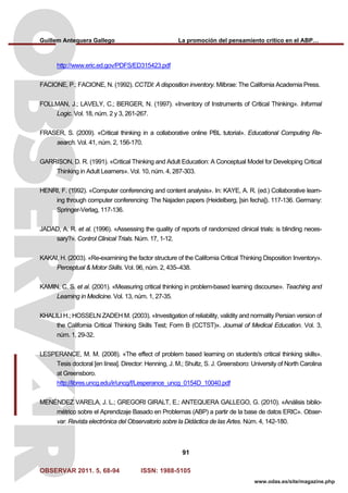 Guillem Antequera Gallego La promoción del pensamiento crítico en el ABP…
OBSERVAR 2011. 5, 68-94 ISSN: 1988-5105
91
www.odas.es/site/magazine.php
http://www.eric.ed.gov/PDFS/ED315423.pdf
FACIONE, P.; FACIONE, N. (1992). CCTDI: A disposition inventory. Milbrae: The California Academia Press.
FOLLMAN, J.; LAVELY, C.; BERGER, N. (1997). «Inventory of Instruments of Critical Thinking». Informal
Logic. Vol. 18, núm. 2 y 3, 261-267.
FRASER, S. (2009). «Critical thinking in a collaborative online PBL tutorial». Educational Computing Re-
search. Vol. 41, núm. 2, 156-170.
GARRISON, D. R. (1991). «Critical Thinking and Adult Education: A Conceptual Model for Developing Critical
Thinking in Adult Learners». Vol. 10, núm. 4, 287-303.
HENRI, F. (1992). «Computer conferencing and content analysis». In: KAYE, A. R. (ed.) Collaborative learn-
ing through computer conferencing: The Najaden papers (Heidelberg, [sin fecha]). 117-136. Germany:
Springer-Verlag, 117-136.
JADAD, A. R. et al. (1996). «Assessing the quality of reports of randomized clinical trials: is blinding neces-
sary?». Control Clinical Trials. Núm. 17, 1-12.
KAKAI, H. (2003). «Re-examining the factor structure of the California Critical Thinking Disposition Inventory».
Perceptual & Motor Skills. Vol. 96, núm. 2, 435–438.
KAMIN, C. S. et al. (2001). «Measuring critical thinking in problem-based learning discourse». Teaching and
Learning in Medicine. Vol. 13, núm. 1, 27-35.
KHALILI H.; HOSSELN ZADEH M. (2003). «Investigation of reliability, validity and normality Persian version of
the California Critical Thinking Skills Test; Form B (CCTST)». Journal of Medical Education. Vol. 3,
núm. 1, 29-32.
LESPERANCE, M. M. (2008). «The effect of problem based learning on students's critical thinking skills».
Tesis doctoral [en línea]. Director: Henning, J. M.; Shultz, S. J. Greensboro: University of North Carolina
at Greensboro.
http://libres.uncg.edu/ir/uncg/f/Lesperance_uncg_0154D_10040.pdf
MENÉNDEZ VARELA, J. L.; GREGORI GIRALT, E.; ANTEQUERA GALLEGO, G. (2010). «Análisis biblio-
métrico sobre el Aprendizaje Basado en Problemas (ABP) a partir de la base de datos ERIC». Obser-
var. Revista electrónica del Observatorio sobre la Didáctica de las Artes. Núm. 4, 142-180.
 