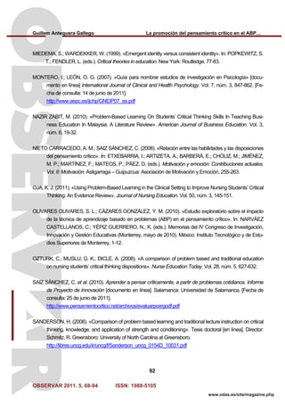 Guillem Antequera Gallego La promoción del pensamiento crítico en el ABP…
OBSERVAR 2011. 5, 68-94 ISSN: 1988-5105
92
www.odas.es/site/magazine.php
MIEDEMA, S.; WARDEKKER, W. (1999). «Emergent identity versus consistent identity». In: POPKEWITZ, S.
T.; FENDLER, L. (eds.). Critical theories in education. New York: Routledge, 77-83.
MONTERO, I.; LEÓN, O. G. (2007). «Guía para nombrar estudios de investigación en Psicología» [docu-
mento en línea] International Journal of Clinical and Health Psychology. Vol. 7, núm. 3, 847-862. [Fe-
cha de consulta: 14 de junio de 2011].
http://www.aepc.es/ijchp/GNEIP07_es.pdf
NAZIR ZABIT, M. (2010). «Problem-Based Learning On Students’ Critical Thinking Skills In Teaching Busi-
ness Education In Malaysia: A Literature Review». American Journal of Business Education. Vol. 3,
núm. 6, 19-32.
NIETO CARRACEDO, A. M.; SAIZ SÁNCHEZ, C. (2008). «Relación entre las habilidades y las disposiciones
del pensamiento crítico». In: ETXEBARRIA, I.; ARTIZETA, A.; BARBERÁ, E.; CHÓLIZ, M.; JIMÉNEZ,
M. P.; MARTÍNEZ, F.; MATEOS, P.; PÁEZ, D. (eds.). Motivación y emoción: Contribuciones actuales.
Vol. II: Motivación. Astigarraga – Guipuzcua: Asociación de Motivación y Emoción, 255-263.
OJA, K. J. (2011). «Using Problem-Based Learning in the Clinical Setting to Improve Nursing Students’ Critical
Thinking: An Evidence Review». Journal of Nursing Education. Vol. 50, núm. 3, 145-151.
OLIVARES OLIVARES, S. L.; CÁZARES GONZÁLEZ, Y. M. (2010). «Estudio exploratorio sobre el impacto
de la técnica de aprendizaje basado en problemas (ABP) en el pensamiento crítico». In: NARVÁEZ
CASTELLANOS, C.; YÉPIZ GUERRERO, N., K. (eds.). Memorias del IV Congreso de Investigación,
Innovación y Gestión Educativas (Monterrey, mayo de 2010). México: Instituto Tecnológico y de Estu-
dios Superiores de Monterrey, 1-12.
OZTURK, C.; MUSLU, G. K.; DICLE, A. (2008). «A comparison of problem based and traditional education
on nursing students’ critical thinking dispositions». Nurse Education Today. Vol. 28, núm. 5, 627-632.
SAIZ SÁNCHEZ, C. et al. (2010). Aprender a pensar críticamente, a partir de problemas cotidianos. Informe
de Proyecto de Innovación [documento en línea]. Salamanca: Universidad de Salamanca. [Fecha de
consulta: 25 de junio de 2011].
http://www.pensamientocritico.net/archivos/evaluarpcergodf.pdf
SANDERSON, H. (2008). «Comparison of problem based learning and traditional lecture instruction on critical
thinking, knowledge, and application of strength and conditioning». Tesis doctoral [en línea]. Director:
Schmitz, R. Greensboro: University of North Carolina at Greensboro.
http://libres.uncg.edu/ir/uncg/f/Sanderson_uncg_0154D_10031.pdf
 