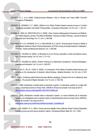 Guillem Antequera Gallego La promoción del pensamiento crítico en el ABP…
OBSERVAR 2011. 5, 68-94 ISSN: 1988-5105
93
www.odas.es/site/magazine.php
SACKETT, D. L. et al. (2000). Evidence-based Medicine: How to Practice and Teach EBM. Churchill-
Livingstone: Philadelphia.
SENDAĞ, S.; ODABASI, H. F. (2009). «Effects of an Online Problem Based Learning Course on Content
Knowledge Acquisition and Critical Thinking Skills». Computers & Education. Vol. 53, núm. 1, 132-141.
SHAMIN, A.; ZION, M.; SPECTOR-LEVI, O. (2008). «Peer Tutoring, Metacognitive Processes and Multime-
dia Problem-Based Learning: The Effect of Mediation Training on Critical Thinking». Jorunal of Science
Education and Technology. Vol. 17, núm. 4, 384-398.
SULAIMAN, W. S. W.; RAHMAN, W. R. A.; DZULKIFLIB, M. A. (2010). «Examining the Construct Validity of
the Adapted California Critical Thinking Dispositions (CCTDI) among University Students in Malaysia».
Procedia - Social and Behavioral Sciences, Vol. 7, 282-288.
TEN DAM, G.; VOLMAN, M. (2003). «A life jacket or an art of living. Inequality in social competence educa-
tion». Curriculum Inquiry. Vol. 33, núm. 2, 117-137.
TEN DAM, G.; VOLMAN, M. (2004). «Critical Thinking as a Citizenship Competence: Teaching Strategies».
Learning and Instruction. Vol. 14, núm. 4, 359-379.
TIWARI, A.; LAI, P.; SO, M.; YUEN, K. (2006). «A comparison of the effects of problem-based learning and
lecturing on the development of students' critical thinking». Medical Education. Vol. 40, núm. 6, 547-
554.
TSUI, L. (2002). «Fostering critical thinking through effective pedagogy: Evidence from four institutional case
studies». The Journal of Higher Education. Vol. 73, núm. 3, 740–763.
UNESCO. (1998). Declaración mundial sobre la educación superior. La educación superior en el siglo XXI:
Visión y acción [documento en línea]. París: UNESCO. [Fecha de consulta: 5 de mayo de 2011].
http://unesdoc.unesco.org/images/0011/001163/116345s.pdf
UNESCO. (2009). Declaración mundial sobre la educación superior. La nueva dinámica de la educación
superior y la investigación para el cambio social y el desarrollo [documento en línea]. París: UNESCO.
[Fecha de consulta: 5 de mayo de 2011].
www.iesalc.unesco.org.ve/dmdocuments/comunicado_cmes09es.pdf
WALSH, C. M.; HARDY, R. C. (1997). «Factor structure stability of the California Critical Thinking Disposition
Inventory across sex and various students’ majors». Perceptual & Motor Skills, 85, 1211–1228.
 