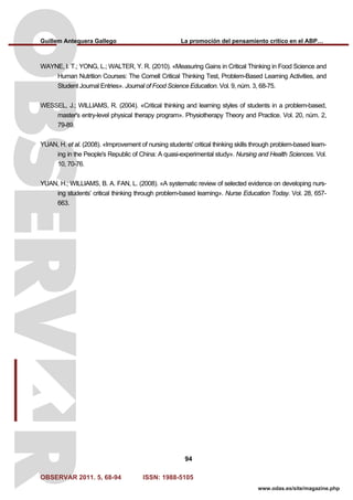 Guillem Antequera Gallego La promoción del pensamiento crítico en el ABP…
OBSERVAR 2011. 5, 68-94 ISSN: 1988-5105
94
www.odas.es/site/magazine.php
WAYNE, I. T.; YONG, L.; WALTER, Y. R. (2010). «Measuring Gains in Critical Thinking in Food Science and
Human Nutrition Courses: The Cornell Critical Thinking Test, Problem-Based Learning Activities, and
Student Journal Entries». Journal of Food Science Education. Vol. 9, núm. 3, 68-75.
WESSEL, J.; WILLIAMS, R. (2004). «Critical thinking and learning styles of students in a problem-based,
master's entry-level physical therapy program». Physiotherapy Theory and Practice. Vol. 20, núm. 2,
79-89.
YUAN, H. et al. (2008). «Improvement of nursing students' critical thinking skills through problem-based learn-
ing in the People's Republic of China: A quasi-experimental study». Nursing and Health Sciences. Vol.
10, 70-76.
YUAN, H.; WILLIAMS, B. A. FAN, L. (2008). «A systematic review of selected evidence on developing nurs-
ing students’ critical thinking through problem-based learning». Nurse Education Today. Vol. 28, 657-
663.
 