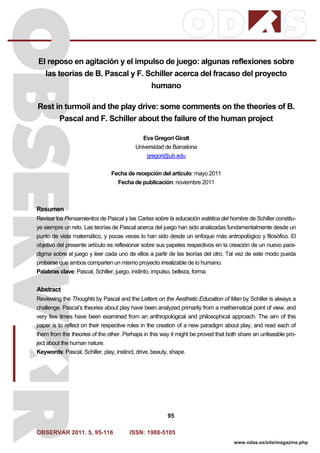 OBSERVAR 2011. 5, 95-116 ISSN: 1988-5105
95
www.odas.es/site/magazine.php
El reposo en agitación y el impulso de juego: algunas reflexiones sobre
las teorías de B. Pascal y F. Schiller acerca del fracaso del proyecto
humano
Rest in turmoil and the play drive: some comments on the theories of B.
Pascal and F. Schiller about the failure of the human project
Eva Gregori Giralt
Universidad de Barcelona
gregori@ub.edu
Fecha de recepción del artículo: mayo 2011
Fecha de publicación: noviembre 2011
Resumen
Revisar los Pensamientos de Pascal y las Cartas sobre la educación estética del hombre de Schiller constitu-
ye siempre un reto. Las teorías de Pascal acerca del juego han sido analizadas fundamentalmente desde un
punto de vista matemático, y pocas veces lo han sido desde un enfoque más antropológico y filosófico. El
objetivo del presente artículo es reflexionar sobre sus papeles respectivos en la creación de un nuevo para-
digma sobre el juego y leer cada uno de ellos a partir de las teorías del otro. Tal vez de este modo pueda
probarse que ambos comparten un mismo proyecto irrealizable de lo humano.
Palabras clave: Pascal, Schiller, juego, instinto, impulso, belleza, forma.
Abstract
Reviewing the Thoughts by Pascal and the Letters on the Aesthetic Education of Man by Schiller is always a
challenge. Pascal’s theories about play have been analyzed primarily from a mathematical point of view, and
very few times have been examined from an anthropological and philosophical approach. The aim of this
paper is to reflect on their respective roles in the creation of a new paradigm about play, and read each of
them from the theories of the other. Perhaps in this way it might be proved that both share an unfeasible pro-
ject about the human nature.
Keywords: Pascal, Schiller, play, instinct, drive, beauty, shape.
 
