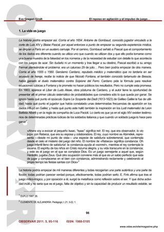 Eva Gregori Giralt El reposo en agitación y el impulso de juego…
OBSERVAR 2011. 5, 95-116 ISSN: 1988-5105
96
www.odas.es/site/magazine.php
1. La vida es juego
La historia podría empezar así. Corría el año 1654. Antoine de Gombaud, conocido jugador vinculado a la
corte de Luis XIV y Blaise Pascal, por aquel entonces a punto de empezar su segunda experiencia mística,
se dirigían a París en un austero carruaje. Por el camino, Gombaud señaló a Pascal que el comportamiento
de los dados era diferente cuando se utiliza uno que cuando se utilizan dos y que ello podía tomarse como
una buena muestra de la falsedad en los números y de la necesidad de estudiar con detalle lo que acontecía
con los juegos de azar. Sin dudarlo ni un momento y tras llegar a su destino, Pascal escribió a su amigo
Fermat planteándole el problema: era un caluroso 29 de julio… Pero bien podría empezar de otra manera.
Corría el año 1555 o 1560. Gerolamo Cardano, reputado médico y matemático que no tardaría en ser
acusado de hereje, recibe la noticia de que Niccolò Fontana, el también conocido tartamudo de Brescia,
había ganado el duelo matemático contra Scipione del Ferro. Cardano pide la fórmula para resolver
ecuaciones cúbicas a Fontana y le promete no hacer públicos los resultados. Pero no cumple esta promesa.
En 1663, aparece el Liber de Ludo Aleae, obra póstuma de Cardano, y el autor tiene la oportunidad de
presentar allí el primer cálculo sistemático de probabilidades que considera sólo lo que queda por ganar. Se
ignora hasta qué punto el opúsculo Sopra Le Scoperte dei Dadi (1613-1623) de Galileo Galilei le fue de utili-
dad; hasta qué punto el jugador que había constatado unas determinadas frecuencias de aparición en los
dados influyó en Galilei; y hasta qué punto este halló también la inspiración en los Ludi matematici de Leon
Battista Alberti y en la regla de compañía de Luca Pacioli. Lo cierto es que ya en el siglo XIV existen testimo-
nios de determinadas prácticas lúdicas de los soldados italianos y que cuando un soldado juega lo hace para
ganar1
.
«Ahora voy a evocar al pequeño Isaac. “Isaac” significa reír. El rey, que era observador, lo vio
jugar con Rebeca, que era su esposa y colaboradora. El rey, cuyo nombre es Abimélek, repre-
senta —desde mi punto de vista— una especie de sabiduría sobreterrenal, que contempla
desde el cielo el misterio del juego del niño. El nombre de «Rebeca» significa constancia. Oh
juego infantil lleno de sabiduría!: la constancia ayuda al «sonreír», mientras el rey contempla la
escena. El espíritu de los niños en Cristo rezuma alegría, y su vida transcurre en la constancia;
y este es el juego en el que se complace Dios. Es un juego semejante a aquel que, según
Heráclito, jugaba Zeus. Qué otra ocupación conviene más al que es un sabio perfecto que esta
de jugar y complacerse en el bien con constancia, administrando rectamente y celebrando al
propio tiempo las fiestas santas con Dios»2
La historia podría empezar de mil maneras diferentes y todas recogerían una parte auténtica y una parte de
ficción: todas podrían parecer verdad porque, efectivamente, todas podrían serlo. E. Fink afirma que tras el
juego mítico-trágico, y por oposición a él, surgió la metafísica como reflexión sobre el ser. Y que dicha activi-
dad inútil y no seria que es el juego, falta de objetivo y sin la capacidad de producir un resultado estable, se
1
DUFLO 1997: 26.
2
CLEMENTE DE ALEJANDRÍA: Pedagogo, I, 21, 3-22, 1.
 