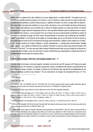 Eva Gregori Giralt El reposo en agitación y el impulso de juego…
OBSERVAR 2011. 5, 95-116 ISSN: 1988-5105
97
www.odas.es/site/magazine.php
definió como un aparte de la vida cotidiana en la que, lógicamente, no debía interferir3
. Considerar que una
tal definición significa asociar el juego a lo humano o, por el contrario y dado que solo los dioses están des-
provistos de necesidades y pueden actuar porque sí, significa vincularlo a lo divino, es algo difícil de deducir4
.
Pero aquí están las bases del problema y lo que, tarde o temprano, van a ser también las líneas de fuerza de
las diversas especulaciones que la historia de la cultura ha dejado escritas a lo largo del tiempo. El interés
suscitado por el juego desde la Antigüedad entre los más reputados filósofos parece explicarse por la natura-
leza del fenómeno lúdico o, como propone Fink, por el hecho de que el pensamiento occidental se originó al
afirmarse en oposición al juego. No haré ningún descubrimiento si recuerdo que la influencia de Heráclito5
,
Platón6
y Aristóteles7
en el devenir de los siglos es incuestionable; que la voz de Santo Tomás de Aquino y
sus observaciones acerca de la conveniencia del juego para descansar y relajar el alma hablan por sí solas8
;
o que no son escasas las críticas dirigidas a ciertos espectáculos —curiosamente denominados morality
plays o jeux— cuyo objeto de referencia era cualquier actividad no seria ya fuese esta propia del teatro, del
amfiteatro o del circo9
. Lo único que aquí debe quedar meridianamente claro es que el juego se inmiscuye en
el paso del mito al logos y que, por esta razón, puede considerarse que desempeña un papel esencial en el
establecimiento de las bases de nuestra cultura.
2. Si la vida es juego, entonces ¿los juegos juegos son…?
Cuando Antoine Gombaud, conocido jugador vinculado a la corte de Luis XIV, expuso a B. Pascal, por aquel
entonces a punto de empezar su segunda experiencia mística, el problema del diverso comportamiento de
los dados en el juego, impulsó, sin saberlo, el diseño de una fórmula para calcular las probabilidades de los
hechos complejos a partir de los simples10
. No se mantuvieron al margen de semejante fórmula ni P. Fer-
3
FINK 1966: 231.
4
FINK 1966: 150 y 188.
5
Cf. DUMONT 1991: 78; EGGERS LAN et al. 1978-1980: 396, 319. En este contexto también pueden resultar interesantes algunas
pequeñas alusiones al azar como miembro interventor del orden cósmico. Cf. HERÁCLITO: fragmento CXXIV.
6
Por ejemplo: PLATÓN: Leyes, 816a-817e; VII-XII, 798b-799 b; VII-XII, 797a-797d; República, 595a-603c.
7
ARISTÓTELES. Ética nicomáquea, X, 6, 1176 b; Política, 1339 a, 25; 1342 a, 25; 1332 a, 11; 1338 b, 5; 1336 a, 4; 1342 b, 15 y ss.;
1295 a, 3; 1339 a, 20; 1339 a, 40; 1340 a, 5; 1323 b, 7; 1333 a, 12; 1338 a, 10; 1339 b, 25; VIII, 3, 1337 b; 1337 b, 20 y ss.;1334 a, 3;
1339 b, 10; Retórica, I, 1370 a, 35-10; I, 1370 a, 15; Retórica, I, 1369 b, 15.
8
TOMÁS DE AQUINO: Suma teológica, II-II (b), q. 168, art. 2; II-II (b), q. 168, art. 3, 3, p. 562; II-II (b); II-II (b), q. 168, art. 4.
9
TERTULIANO: Apologètic, XXXVIII, [4]. El propio Pascal también tiene algunas observaciones acerca de la comedia que pueden servir
como un ejemplo más de lo dicho. Cf. PASCAL 1963: fr. 764.
10
Véase el texto Divers usages du triangle arithmétique dont le générateur et l’unité (PASCAL 1963: 55). Cabe mencionar también el
Traité du triangle arithmétique avec quelques autres traités sur le même sujet, publicado en 1665. Se trata de una exposición de las
principales consecuencias del triángulo aritmético (19 en total), de sus usos y, sobre todo en los siguientes tratados, de la enumeración
de los elementos base del análisis combinatorio. Sin embargo no hay que olvidar que la disposición numérica del triángulo es obra de M.
 