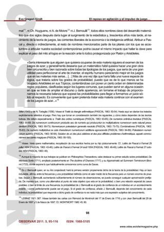 Eva Gregori Giralt El reposo en agitación y el impulso de juego…
OBSERVAR 2011. 5, 95-116 ISSN: 1988-5105
98
www.odas.es/site/magazine.php
mat11
, ni Ch. Huyguens, ni A. de Moivre12
ni J. Bernouilli13
, todos ellos nombres clave del desarrollo matemá-
tico que dos siglos después daría lugar al surgimiento de la estadística y, trescientos años más tarde, al na-
cimiento de la teoría de juegos, las corrientes liberales de la economía o la inteligencia artificial. Atribuir a Pas-
cal y, directa o indirectamente, al resto de nombres mencionados parte de los pilares con los que se acos-
tumbra a articular nuestra sociedad contemporánea podría causar el mismo impacto que hallar la clave para
explicar el paso del mito al logos en la reacción ante lo lúdico protagonizada por Platón y Aristóteles.
«Sería interesante que alguien que quisiera ocuparse de esta materia siguiera el examen de los
juegos de azar; y generalmente desearía que un matemático hábil quisiera hacer una gran obra
bien circunscrita y bien razonada sobre todas las tipologías de los juegos, que sería de una gran
utilidad para perfeccionar el arte de inventar, el espíritu humano pareciendo mejor en los juegos
que en las materias más serias... […] Más de una vez dije que haría falta una nueva especie de
lógica, que trataría sobre los grados de probabilidad, puesto que es de lo que menos se ha
ocupado Aristóteles en sus Tópicos, contentándose con poner un cierto orden en determinadas
reglas populares, clasificadas según los lugares comunes, que pueden servir en alguna ocasión
en que se trate de ampliar el discurso y darle apariencia, sin tomarse el trabajo de proporcio-
narnos la necesaria balanza que sopese las probabilidades para llegar a formarnos un juicio só-
lido al respecto. Es conveniente que quien pretenda tratar esta materia continúe con el examen
de los juegos de azar...»14
Stifel (1543) y de N. Tartaglia (1556). Véase el Traité du triangle arithmétique (PASCAL 1963: 50-54). Hasta aquí se citarían los tratados
explícitamente referidos al juego. Pero hay que tomar en consideración también los siguientes, y cómo éstos dependen de las teorías
lúdicas. Me refiero especialmente a: Traité des ordres numériques (PASCAL 1963: 63-65); De numericis ordinibus tractatus (PASCAL
1963: 65-69; De numerorum continuorum productis seu de numeris qui producuntur ex multiplicatione numerorum serie naturali prece-
dentium (PASCAL 1963: 69-73); Numericarum potestatum generalis resolutio (PASCAL 1963: 73-75); Combinationes (PASCAL 1963:
76-83); De numeris multiplicibus ex sola characterum numericorum additione agnoscendis (PASCAL 1963: 84-89); Potestatum numeri-
carum summa (PASCAL 1963: 90-94); Solution de un des plus célèbres et des plus difficiles problèmes d’arithmétique, appelé commu-
nément les carrés magiques (PASCAL 1963: 95-100).
11
Véase: Varia opera mathematica, recopilación de sus escritos hecha por su hijo póstumamente. Cf.: Lettre de Pascal à Fermat 29
juillet 1654 (PASCAL 1963: 43-46); Lettre de Pascal à Fermat 24 août 1654 (PASCAL 1963: 46-49); Lettre de Pascal à Fermat 27 octo-
bre 1654 (PASCAL 1963: 49).
12
Aunque la mayoría de sus trabajos se publican en Philosophica Transactions, cabe destacar su primer estudio sobre probabilidad, De
Mensura Sortis (1711), ampliado posteriormente en The doctrine of Chances (1717), y su Approximatio ad Summam Terminorum Bino-
mi (1733), donde expone lo que habitualmente conocemos como curva de Gauss.
13
Es J. Bernouilli quien, en su Ars conjectandi, hará la primera versión propiamente dicha de la teoría de la probabilidad. Hay un lazo
indudable, afirma, entre la frecuencia y una probabilidad definida como el valor medio de la frecuencia para un número enorme de prue-
bas. Según J. Bernouilli, aumentando suficientemente el número de observaciones, se puede conseguir cualquier aproximación prefija-
da. De manera que, como una alternativa al punto de vista objetivo que veía en la probabilidad, o bien una relación especial de casos
posibles, o bien el límite de una frecuencia, la probabilidad de J. Bernouilli es el grado de confianza de un individuo en un acontecimiento
incierto —como perfectamente puede ser el juego. Si el grado de confianza, añade J. Bernouilli, depende del conocimiento de cada
individuo, la probabilidad que responde a dicho grado de confianza no es nada más que una expresión subjetiva del conocimiento.
14
LEIBNIZ 1921: 567. Véase también las cartas con Rémond de Montmort del 17 de Enero de 1716 y con Jean Bernoullli del 29 de
Enero de 1697 y 5 de Marzo de 1697. Cf.: MONTMORT 1980: 45, 80.
 