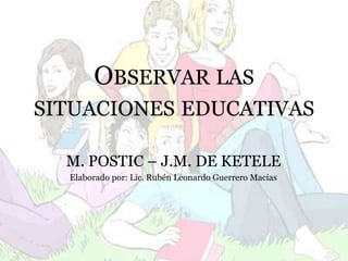 Observar las situaciones educativas M. POSTIC – J.M. DE KETELE Elaborado por: Lic. Rubén Leonardo Guerrero Macías 