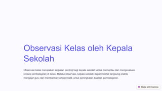 Observasi Kelas oleh Kepala
Sekolah
Observasi kelas merupakan kegiatan penting bagi kepala sekolah untuk memantau dan mengevaluasi
proses pembelajaran di kelas. Melalui observasi, kepala sekolah dapat melihat langsung praktik
mengajar guru dan memberikan umpan balik untuk peningkatan kualitas pembelajaran.
 