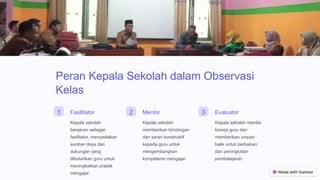 Peran Kepala Sekolah dalam Observasi
Kelas
1 Fasilitator
Kepala sekolah
berperan sebagai
fasilitator, menyediakan
sumber daya dan
dukungan yang
dibutuhkan guru untuk
meningkatkan praktik
mengajar.
2 Mentor
Kepala sekolah
memberikan bimbingan
dan saran konstruktif
kepada guru untuk
mengembangkan
kompetensi mengajar.
3 Evaluator
Kepala sekolah menilai
kinerja guru dan
memberikan umpan
balik untuk perbaikan
dan peningkatan
pembelajaran.
 