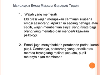 MENGAMATI EMOSI MELALUI GERAKAN TUBUH
1. Wajah yang memerah
Ekspresi wajah merupakan cerminan suasana
emosi seseorang. Apakah ia sedang bahagia atau
sedih, wajah memberikan sinyal yang nyata bagi
orang yang menatap dan mengerti kejiwaan
psikologi
2. Emosi juga menyebabkan perubahan pada ukuran
pupil. Contohnya, seseorang yang tertarik atau
merasa terangsang melihat sesuatu, pupil
matanya akan membesar.
 