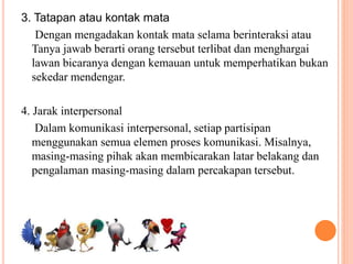 3. Tatapan atau kontak mata
Dengan mengadakan kontak mata selama berinteraksi atau
Tanya jawab berarti orang tersebut terlibat dan menghargai
lawan bicaranya dengan kemauan untuk memperhatikan bukan
sekedar mendengar.
4. Jarak interpersonal
Dalam komunikasi interpersonal, setiap partisipan
menggunakan semua elemen proses komunikasi. Misalnya,
masing-masing pihak akan membicarakan latar belakang dan
pengalaman masing-masing dalam percakapan tersebut.
 