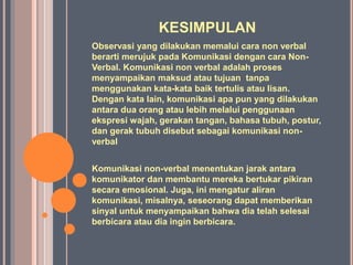 KESIMPULAN
Observasi yang dilakukan memalui cara non verbal
berarti merujuk pada Komunikasi dengan cara Non-
Verbal. Komunikasi non verbal adalah proses
menyampaikan maksud atau tujuan tanpa
menggunakan kata-kata baik tertulis atau lisan.
Dengan kata lain, komunikasi apa pun yang dilakukan
antara dua orang atau lebih melalui penggunaan
ekspresi wajah, gerakan tangan, bahasa tubuh, postur,
dan gerak tubuh disebut sebagai komunikasi non-
verbal
Komunikasi non-verbal menentukan jarak antara
komunikator dan membantu mereka bertukar pikiran
secara emosional. Juga, ini mengatur aliran
komunikasi, misalnya, seseorang dapat memberikan
sinyal untuk menyampaikan bahwa dia telah selesai
berbicara atau dia ingin berbicara.
 