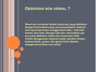 OBSERVASI NON VERBAL ?
Observasi nonverbal adalah observasi yang dilakukan
dengan Komunikasi yang cara penyampaian maksud
atau tujuannya tanpa menggunakan kata – kata baik
tertulis atau lisan. Dengan kata lain, komunikasi apa
pun yang dilakukan antara dua orang atau lebih
melalui penggunaan ekspresi wajah, gerakan tangan,
bahasa tubuh, postur, dan gerak tubuh disebut
sebagai komunikasi non-verbal.
 