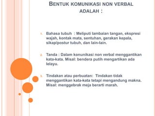BENTUK KOMUNIKASI NON VERBAL
ADALAH :
1. Bahasa tubuh : Meliputi lambaian tangan, ekspresi
wajah, kontak mata, sentuhan, gerakan kepala,
sikap/postur tubuh, dan lain-lain.
2. Tanda : Dalam konunikasi non verbal menggantikan
kata-kata. Misal: bendera putih mengartikan ada
lelayu.
3. Tindakan atau perbuatan: Tindakan tidak
menggantikan kata-kata tetapi mengandung makna.
Misal: menggebrak meja berarti marah.
 