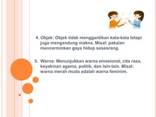 4. Objek: Objek tidak menggantikan kata-kata tetapi
juga mengandung makna. Misal: pakaian
mencerminkan gaya hidup seseorang.
5. Warna: Menunjukkan warna emosional, cita rasa,
keyakinan agama, politik, dan lain-lain. Misal:
warna merah muda adalah warna feminim.
 