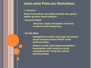 JENIS-JENIS PERILAKU NONVERBAL
1. Kinesics
Dalam komunikasi nonverbal, kinesik atau gestur
adalah gerakan tubuh meliputi :
• Ekspresi Wajah
Ekspresi wajah merupakan cerminan
suasana emosi seseorang.
• Kontak Mata
Sebagaimana wajah mata juga merupakan
sinyal manusia secara ilmiah untuk
berkomunikasi.
Melalui kontak mata dapat memberikan
kesempatan pada oang lain untuk
mengobservasi orang lain selama
berkomunikasi.
 