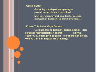 • Gerak Isyarat
Gerak isyarat dapat mempertegas
pembicaraan dalam komunikasi.
Menggunakan isyarat saat berkomunikasi
merupakan bagian total dari komunikasi.
• Postur Tubuh dan Gaya Berjalan
Cara seseorang berjalan, duduk, berdiri dan
bergerak memperlihatkan ekpresi dirinya.
Postur tubuh dan gaya berjalan merefleksikan emosi,
konsep diri, dan tingkat kesehatannya.
 