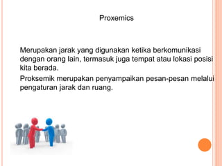 Proxemics
Merupakan jarak yang digunakan ketika berkomunikasi
dengan orang lain, termasuk juga tempat atau lokasi posisi
kita berada.
Proksemik merupakan penyampaikan pesan-pesan melalui
pengaturan jarak dan ruang.
 