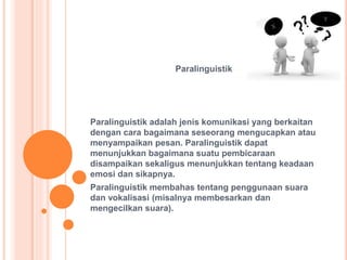 Paralinguistik
Paralinguistik adalah jenis komunikasi yang berkaitan
dengan cara bagaimana seseorang mengucapkan atau
menyampaikan pesan. Paralinguistik dapat
menunjukkan bagaimana suatu pembicaraan
disampaikan sekaligus menunjukkan tentang keadaan
emosi dan sikapnya.
Paralinguistik membahas tentang penggunaan suara
dan vokalisasi (misalnya membesarkan dan
mengecilkan suara).
 