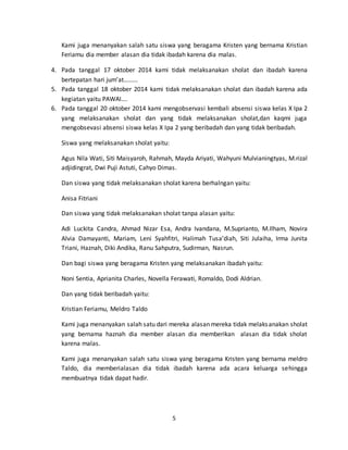 Kami juga menanyakan salah satu siswa yang beragama Kristen yang bernama Kristian 
Feriamu dia member alasan dia tidak ibadah karena dia malas. 
4. Pada tanggal 17 oktober 2014 kami tidak melaksanakan sholat dan ibadah karena 
5 
bertepatan hari jum’at……… 
5. Pada tanggal 18 oktober 2014 kami tidak melaksanakan sholat dan ibadah karena ada 
kegiatan yaitu PAWAI…. 
6. Pada tanggal 20 oktober 2014 kami mengobservasi kembali absensi siswa kelas X Ipa 2 
yang melaksanakan sholat dan yang tidak melaksanakan sholat,dan kaqmi juga 
mengobsevasi absensi siswa kelas X Ipa 2 yang beribadah dan yang tidak beribadah. 
Siswa yang melaksanakan sholat yaitu: 
Agus Nila Wati, Siti Maisyaroh, Rahmah, Mayda Ariyati, Wahyuni Mulvianingtyas, M.rizal 
adjidingrat, Dwi Puji Astuti, Cahyo Dimas. 
Dan siswa yang tidak melaksanakan sholat karena berhalngan yaitu: 
Anisa Fitriani 
Dan siswa yang tidak melaksanakan sholat tanpa alasan yaitu: 
Adi Luckita Candra, Ahmad Nizar Esa, Andra Ivandana, M.Suprianto, M.Ilham, Novira 
Alvia Damayanti, Mariam, Leni Syahfitri, Halimah Tusa’diah, Siti Julaiha, Irma Junita 
Triani, Haznah, Diki Andika, Ranu Sahputra, Sudirman, Nasrun. 
Dan bagi siswa yang beragama Kristen yang melaksanakan ibadah yaitu: 
Noni Sentia, Aprianita Charles, Novella Ferawati, Romaldo, Dodi Aldrian. 
Dan yang tidak beribadah yaitu: 
Kristian Feriamu, Meldro Taldo 
Kami juga menanyakan salah satu dari mereka alasan mereka tidak melaks anakan sholat 
yang bernama haznah dia member alasan dia memberikan alasan dia tidak sholat 
karena malas. 
Kami juga menanyakan salah satu siswa yang beragama Kristen yang bernama meldro 
Taldo, dia memberialasan dia tidak ibadah karena ada acara keluarga sehingga 
membuatnya tidak dapat hadir. 
 
