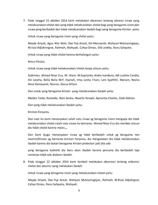 7. Pada tanggal 21 oktober 2014 kami melakukan observasi tentang absensi siswa yang 
melaksanakan sholat dan yang tidak melaksanakan sholat bagi yang beragama islam,dan 
siswa yang beribadah dan tidak melaksanakan ibadah bagi yang beragama Kristen yaitu: 
Untuk siswa yang beragama islam yang sholat yaitu: 
Mayda Ariyati, Agus Nila Wati, Dwi Puji Astuti, Siti Maisyaroh, Wahyuni Mulvianingtyas, 
M.rizal Adjidiningrat, Rahmah, Wahyudi, Cahyo Dimas, Diki andika, Ranu Sahputra. 
Untuk siswa yang tidak sholat karena berhalangan yaitu: 
6 
Anisa Fitriani, 
Untuk siswa yang tidak melaksanakan sholat tanpa alasan yaitu: 
Sudirman, Ahmad Nizar Esa, M. ilham, M.Suprianto, Andra Ivandana, Adi Luckita Candra, 
Siti Julaiha, Bella Belia M.P, Haznah, Irma Junita Triani, Leni Syahfitri, Mariam, Novira 
Alvia Damayanti, Nasrun, Dessy Arliani 
Dan untuk yang beragama Kristen yang melaksanakan ibadah yaitu: 
Meldro Taldo, Romaldo, Noni Sentia, Novella ferawti, Aprianita Charles, Dodi Aldrian. 
Dan yang tidak melaksanakan ibadah yaitu: 
Kristian Feryamu. 
Dan saat itu kami menanyakan salah satu siswa yg beragama islam mengapa dia tidak 
melaksanakan sholat salah satu siswa itu bernama: Ahmad Nizar Esa dia member alasan 
dia tidak sholat karena malas,,, 
Dan kami kjuga menanyakan siswa yg tidak beribadah untuk yg beragama non 
muslim/Kristen yg bernama kristian Feryamu, dia mengatakan dia tidak melaksanakan 
ibadah karena dia bukan beragama Kristen protestan jadi jika ada 
yang beragama katholik dia baru akan ibadah karena percuma dia beribadah tapi 
namanya tidak ada diabsen ibadah. 
8. Pada tanggal 22 oktober 2014 kami kembali melakukan observasi tentang anbsensi 
sholat dan absensi yang melakukan ibadah: 
Untuk siswa yang beragama islam yang melaksanakan sholat yaitu: 
Mayda Ariyati, Dwi Puji Astuti, Wahyuni Mulvianingtyas, Rahmah, M.Rizal Adjidingrat, 
Cahyo Dimas, Ranu Sahputra, Wahyudi. 
 
