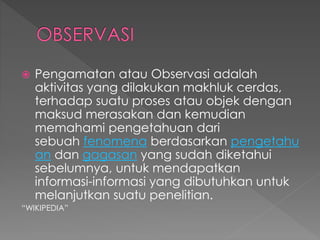  Pengamatan atau Observasi adalah 
aktivitas yang dilakukan makhluk cerdas, 
terhadap suatu proses atau objek dengan 
maksud merasakan dan kemudian 
memahami pengetahuan dari 
sebuah fenomena berdasarkan pengetahu 
an dan gagasan yang sudah diketahui 
sebelumnya, untuk mendapatkan 
informasi-informasi yang dibutuhkan untuk 
melanjutkan suatu penelitian. 
“WIKIPEDIA” 
 