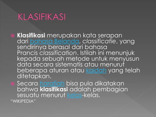  Klasifikasi merupakan kata serapan 
dari bahasa Belanda, classificatie, yang 
sendirinya berasal dari bahasa 
Prancis classification. Istilah ini menunjuk 
kepada sebuah metode untuk menyusun 
data secara sistematis atau menurut 
beberapa aturan atau kaidah yang telah 
ditetapkan. 
 Secara harafiah bisa pula dikatakan 
bahwa klasifikasi adalah pembagian 
sesuatu menurut kelas-kelas. 
“WIKIPEDIA” 
 