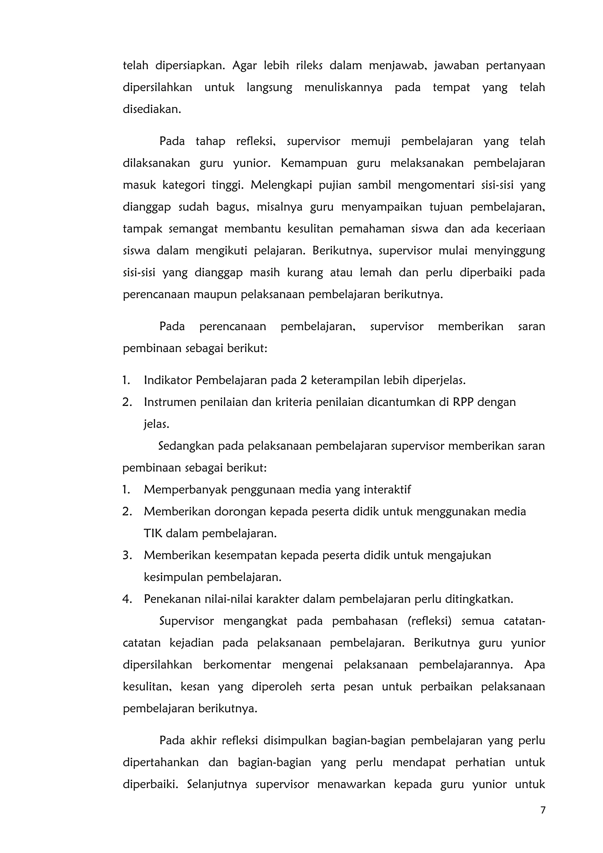 telah dipersiapkan. Agar lebih rileks dalam menjawab, jawaban pertanyaan
dipersilahkan untuk langsung menuliskannya pada tempat yang telah
disediakan.
Pada tahap refleksi, supervisor memuji pembelajaran yang telah
dilaksanakan guru yunior. Kemampuan guru melaksanakan pembelajaran
masuk kategori tinggi. Melengkapi pujian sambil mengomentari sisi-sisi yang
dianggap sudah bagus, misalnya guru menyampaikan tujuan pembelajaran,
tampak semangat membantu kesulitan pemahaman siswa dan ada keceriaan
siswa dalam mengikuti pelajaran. Berikutnya, supervisor mulai menyinggung
sisi-sisi yang dianggap masih kurang atau lemah dan perlu diperbaiki pada
perencanaan maupun pelaksanaan pembelajaran berikutnya.
Pada perencanaan pembelajaran, supervisor memberikan saran
pembinaan sebagai berikut:
1. Indikator Pembelajaran pada 2 keterampilan lebih diperjelas.
2. Instrumen penilaian dan kriteria penilaian dicantumkan di RPP dengan
jelas.
Sedangkan pada pelaksanaan pembelajaran supervisor memberikan saran
pembinaan sebagai berikut:
1. Memperbanyak penggunaan media yang interaktif
2. Memberikan dorongan kepada peserta didik untuk menggunakan media
TIK dalam pembelajaran.
3. Memberikan kesempatan kepada peserta didik untuk mengajukan
kesimpulan pembelajaran.
4. Penekanan nilai-nilai karakter dalam pembelajaran perlu ditingkatkan.
Supervisor mengangkat pada pembahasan (refleksi) semua catatan-
catatan kejadian pada pelaksanaan pembelajaran. Berikutnya guru yunior
dipersilahkan berkomentar mengenai pelaksanaan pembelajarannya. Apa
kesulitan, kesan yang diperoleh serta pesan untuk perbaikan pelaksanaan
pembelajaran berikutnya.
Pada akhir refleksi disimpulkan bagian-bagian pembelajaran yang perlu
dipertahankan dan bagian-bagian yang perlu mendapat perhatian untuk
diperbaiki. Selanjutnya supervisor menawarkan kepada guru yunior untuk
7
 