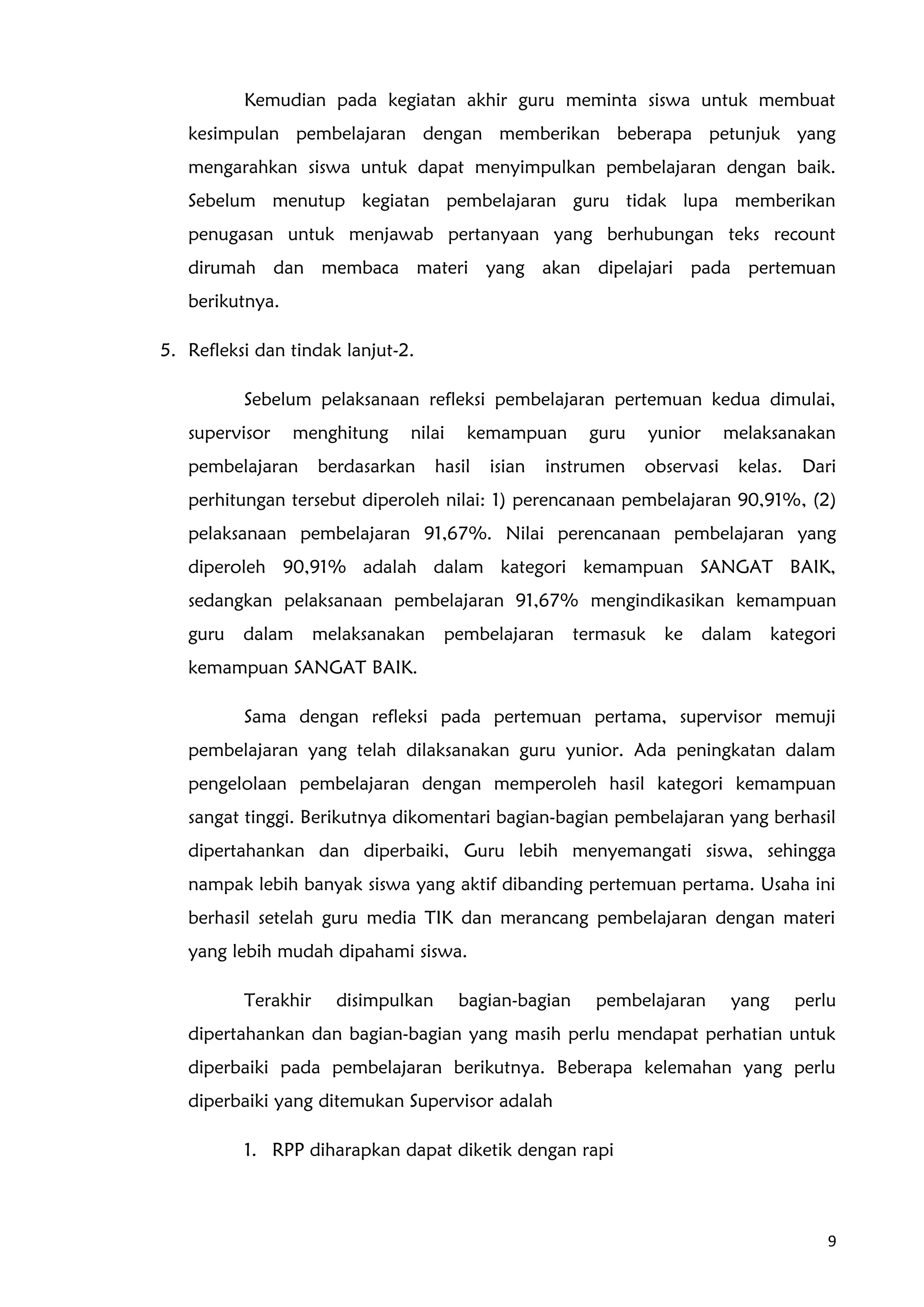 Kemudian pada kegiatan akhir guru meminta siswa untuk membuat
kesimpulan pembelajaran dengan memberikan beberapa petunjuk yang
mengarahkan siswa untuk dapat menyimpulkan pembelajaran dengan baik.
Sebelum menutup kegiatan pembelajaran guru tidak lupa memberikan
penugasan untuk menjawab pertanyaan yang berhubungan teks recount
dirumah dan membaca materi yang akan dipelajari pada pertemuan
berikutnya.
5. Refleksi dan tindak lanjut-2.
Sebelum pelaksanaan refleksi pembelajaran pertemuan kedua dimulai,
supervisor menghitung nilai kemampuan guru yunior melaksanakan
pembelajaran berdasarkan hasil isian instrumen observasi kelas. Dari
perhitungan tersebut diperoleh nilai: 1) perencanaan pembelajaran 90,91%, (2)
pelaksanaan pembelajaran 91,67%. Nilai perencanaan pembelajaran yang
diperoleh 90,91% adalah dalam kategori kemampuan SANGAT BAIK,
sedangkan pelaksanaan pembelajaran 91,67% mengindikasikan kemampuan
guru dalam melaksanakan pembelajaran termasuk ke dalam kategori
kemampuan SANGAT BAIK.
Sama dengan refleksi pada pertemuan pertama, supervisor memuji
pembelajaran yang telah dilaksanakan guru yunior. Ada peningkatan dalam
pengelolaan pembelajaran dengan memperoleh hasil kategori kemampuan
sangat tinggi. Berikutnya dikomentari bagian-bagian pembelajaran yang berhasil
dipertahankan dan diperbaiki, Guru lebih menyemangati siswa, sehingga
nampak lebih banyak siswa yang aktif dibanding pertemuan pertama. Usaha ini
berhasil setelah guru media TIK dan merancang pembelajaran dengan materi
yang lebih mudah dipahami siswa.
Terakhir disimpulkan bagian-bagian pembelajaran yang perlu
dipertahankan dan bagian-bagian yang masih perlu mendapat perhatian untuk
diperbaiki pada pembelajaran berikutnya. Beberapa kelemahan yang perlu
diperbaiki yang ditemukan Supervisor adalah
1. RPP diharapkan dapat diketik dengan rapi
9
 