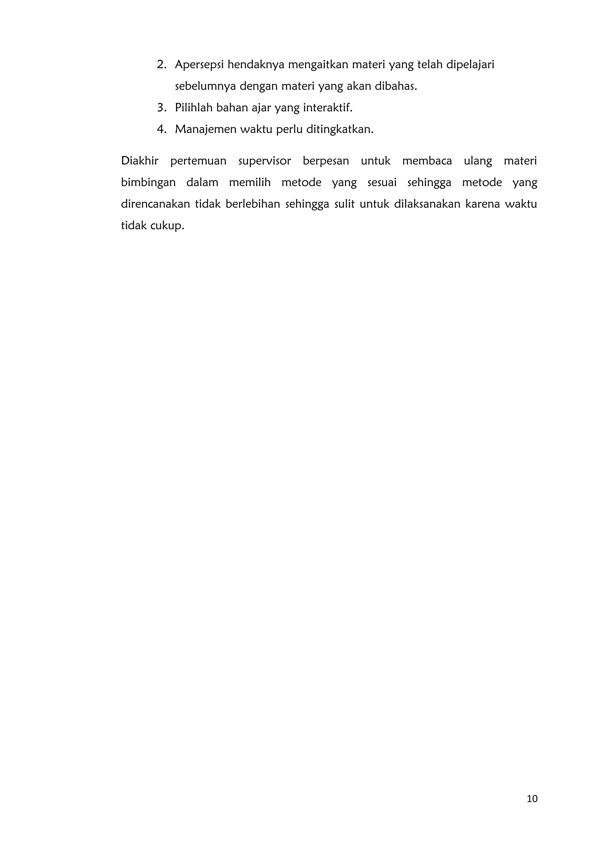 2. Apersepsi hendaknya mengaitkan materi yang telah dipelajari
sebelumnya dengan materi yang akan dibahas.
3. Pilihlah bahan ajar yang interaktif.
4. Manajemen waktu perlu ditingkatkan.
Diakhir pertemuan supervisor berpesan untuk membaca ulang materi
bimbingan dalam memilih metode yang sesuai sehingga metode yang
direncanakan tidak berlebihan sehingga sulit untuk dilaksanakan karena waktu
tidak cukup.
10
 