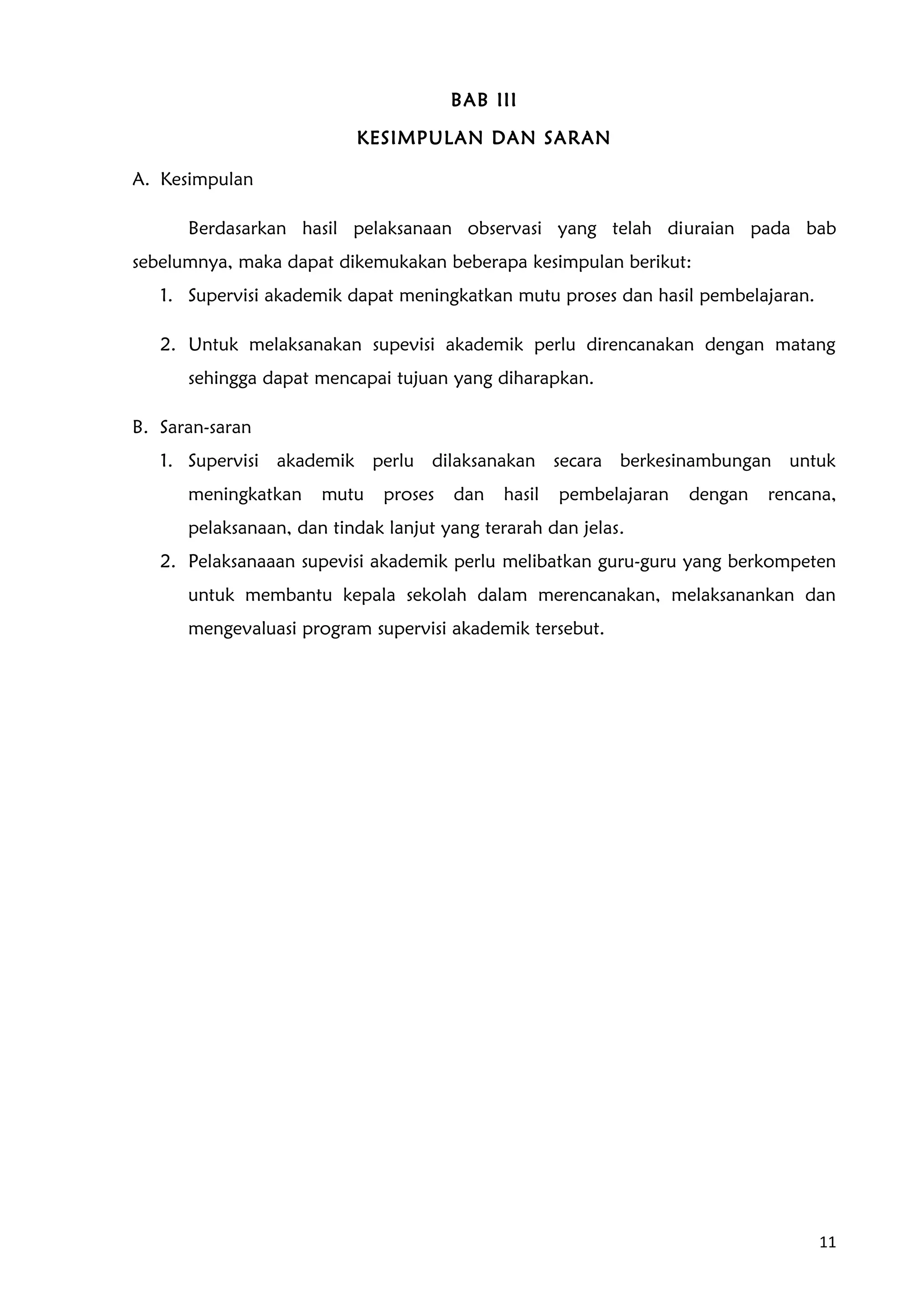 BAB III
KESIMPULAN DAN SARAN
A. Kesimpulan
Berdasarkan hasil pelaksanaan observasi yang telah diuraian pada bab
sebelumnya, maka dapat dikemukakan beberapa kesimpulan berikut:
1. Supervisi akademik dapat meningkatkan mutu proses dan hasil pembelajaran.
2. Untuk melaksanakan supevisi akademik perlu direncanakan dengan matang
sehingga dapat mencapai tujuan yang diharapkan.
B. Saran-saran
1. Supervisi akademik perlu dilaksanakan secara berkesinambungan untuk
meningkatkan mutu proses dan hasil pembelajaran dengan rencana,
pelaksanaan, dan tindak lanjut yang terarah dan jelas.
2. Pelaksanaaan supevisi akademik perlu melibatkan guru-guru yang berkompeten
untuk membantu kepala sekolah dalam merencanakan, melaksanankan dan
mengevaluasi program supervisi akademik tersebut.
11
 