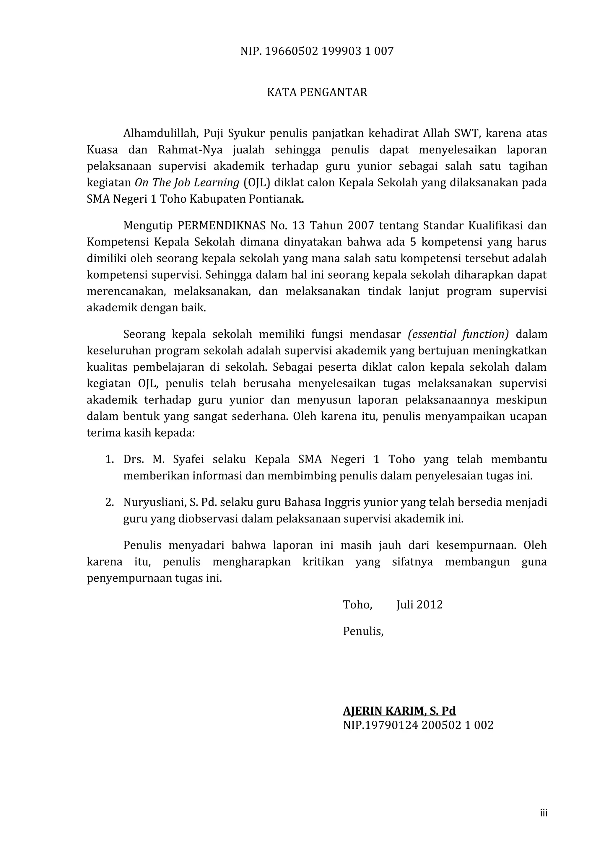NIP. 19660502 199903 1 007
KATA PENGANTAR
Alhamdulillah, Puji Syukur penulis panjatkan kehadirat Allah SWT, karena atas
Kuasa dan Rahmat-Nya jualah sehingga penulis dapat menyelesaikan laporan
pelaksanaan supervisi akademik terhadap guru yunior sebagai salah satu tagihan
kegiatan On The Job Learning (OJL) diklat calon Kepala Sekolah yang dilaksanakan pada
SMA Negeri 1 Toho Kabupaten Pontianak.
Mengutip PERMENDIKNAS No. 13 Tahun 2007 tentang Standar Kualifikasi dan
Kompetensi Kepala Sekolah dimana dinyatakan bahwa ada 5 kompetensi yang harus
dimiliki oleh seorang kepala sekolah yang mana salah satu kompetensi tersebut adalah
kompetensi supervisi. Sehingga dalam hal ini seorang kepala sekolah diharapkan dapat
merencanakan, melaksanakan, dan melaksanakan tindak lanjut program supervisi
akademik dengan baik.
Seorang kepala sekolah memiliki fungsi mendasar (essential function) dalam
keseluruhan program sekolah adalah supervisi akademik yang bertujuan meningkatkan
kualitas pembelajaran di sekolah. Sebagai peserta diklat calon kepala sekolah dalam
kegiatan OJL, penulis telah berusaha menyelesaikan tugas melaksanakan supervisi
akademik terhadap guru yunior dan menyusun laporan pelaksanaannya meskipun
dalam bentuk yang sangat sederhana. Oleh karena itu, penulis menyampaikan ucapan
terima kasih kepada:
1. Drs. M. Syafei selaku Kepala SMA Negeri 1 Toho yang telah membantu
memberikan informasi dan membimbing penulis dalam penyelesaian tugas ini.
2. Nuryusliani, S. Pd. selaku guru Bahasa Inggris yunior yang telah bersedia menjadi
guru yang diobservasi dalam pelaksanaan supervisi akademik ini.
Penulis menyadari bahwa laporan ini masih jauh dari kesempurnaan. Oleh
karena itu, penulis mengharapkan kritikan yang sifatnya membangun guna
penyempurnaan tugas ini.
Toho, Juli 2012
Penulis,
AJERIN KARIM, S. Pd
NIP.19790124 200502 1 002
iii
 