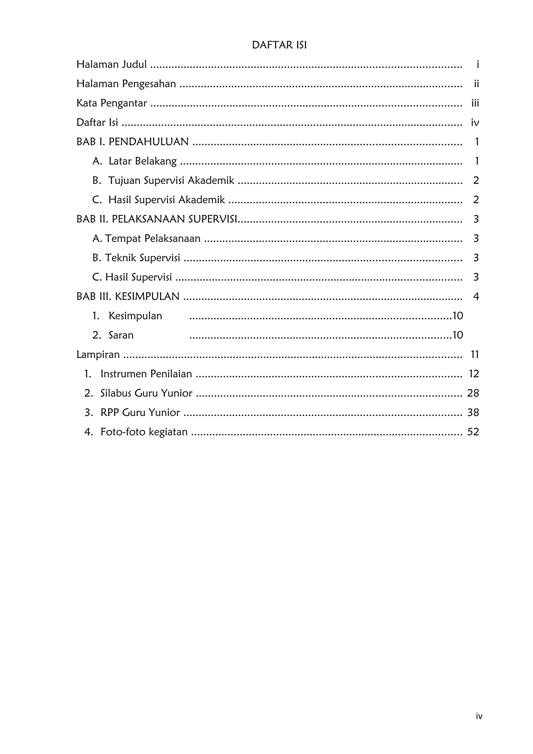 DAFTAR ISI
Halaman Judul ...................................................................................................... i
Halaman Pengesahan ............................................................................................. ii
Kata Pengantar ...................................................................................................... iii
Daftar Isi ................................................................................................................ iv
BAB I. PENDAHULUAN ........................................................................................ 1
A. Latar Belakang ............................................................................................. 1
B. Tujuan Supervisi Akademik .......................................................................... 2
C. Hasil Supervisi Akademik ............................................................................. 2
BAB II. PELAKSANAAN SUPERVISI.......................................................................... 3
A. Tempat Pelaksanaan ..................................................................................... 3
B. Teknik Supervisi ........................................................................................... 3
C. Hasil Supervisi .............................................................................................. 3
BAB III. KESIMPULAN ............................................................................................ 4
1. Kesimpulan ......................................................................................10
2. Saran ......................................................................................10
Lampiran ............................................................................................................... 11
1. Instrumen Penilaian ....................................................................................... 12
2. Silabus Guru Yunior ....................................................................................... 28
3. RPP Guru Yunior ........................................................................................... 38
4. Foto-foto kegiatan ......................................................................................... 52
iv
 