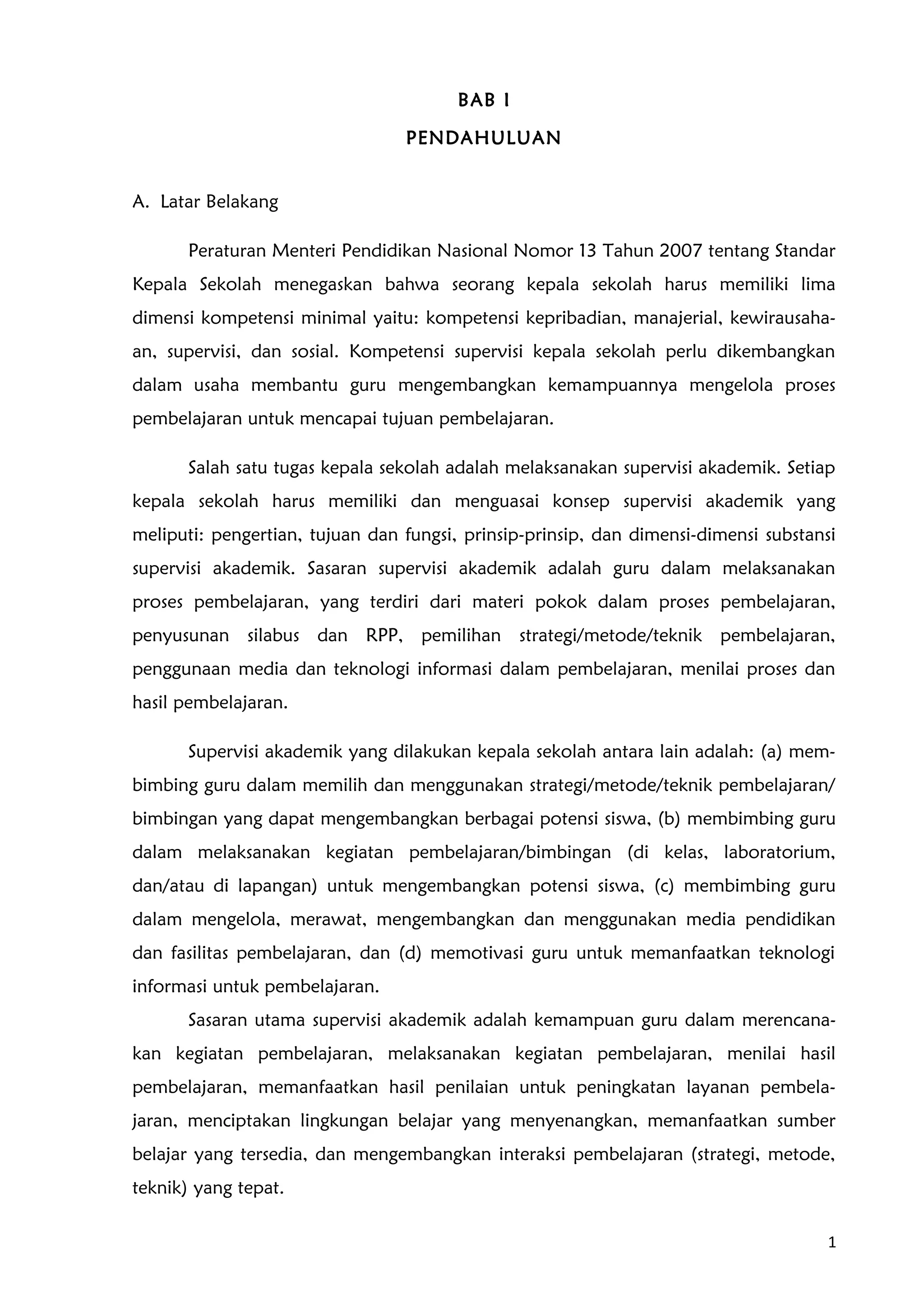BAB I
PENDAHULUAN
A. Latar Belakang
Peraturan Menteri Pendidikan Nasional Nomor 13 Tahun 2007 tentang Standar
Kepala Sekolah menegaskan bahwa seorang kepala sekolah harus memiliki lima
dimensi kompetensi minimal yaitu: kompetensi kepribadian, manajerial, kewirausaha-
an, supervisi, dan sosial. Kompetensi supervisi kepala sekolah perlu dikembangkan
dalam usaha membantu guru mengembangkan kemampuannya mengelola proses
pembelajaran untuk mencapai tujuan pembelajaran.
Salah satu tugas kepala sekolah adalah melaksanakan supervisi akademik. Setiap
kepala sekolah harus memiliki dan menguasai konsep supervisi akademik yang
meliputi: pengertian, tujuan dan fungsi, prinsip-prinsip, dan dimensi-dimensi substansi
supervisi akademik. Sasaran supervisi akademik adalah guru dalam melaksanakan
proses pembelajaran, yang terdiri dari materi pokok dalam proses pembelajaran,
penyusunan silabus dan RPP, pemilihan strategi/metode/teknik pembelajaran,
penggunaan media dan teknologi informasi dalam pembelajaran, menilai proses dan
hasil pembelajaran.
Supervisi akademik yang dilakukan kepala sekolah antara lain adalah: (a) mem-
bimbing guru dalam memilih dan menggunakan strategi/metode/teknik pembelajaran/
bimbingan yang dapat mengembangkan berbagai potensi siswa, (b) membimbing guru
dalam melaksanakan kegiatan pembelajaran/bimbingan (di kelas, laboratorium,
dan/atau di lapangan) untuk mengembangkan potensi siswa, (c) membimbing guru
dalam mengelola, merawat, mengembangkan dan menggunakan media pendidikan
dan fasilitas pembelajaran, dan (d) memotivasi guru untuk memanfaatkan teknologi
informasi untuk pembelajaran.
Sasaran utama supervisi akademik adalah kemampuan guru dalam merencana-
kan kegiatan pembelajaran, melaksanakan kegiatan pembelajaran, menilai hasil
pembelajaran, memanfaatkan hasil penilaian untuk peningkatan layanan pembela-
jaran, menciptakan lingkungan belajar yang menyenangkan, memanfaatkan sumber
belajar yang tersedia, dan mengembangkan interaksi pembelajaran (strategi, metode,
teknik) yang tepat.
1
 