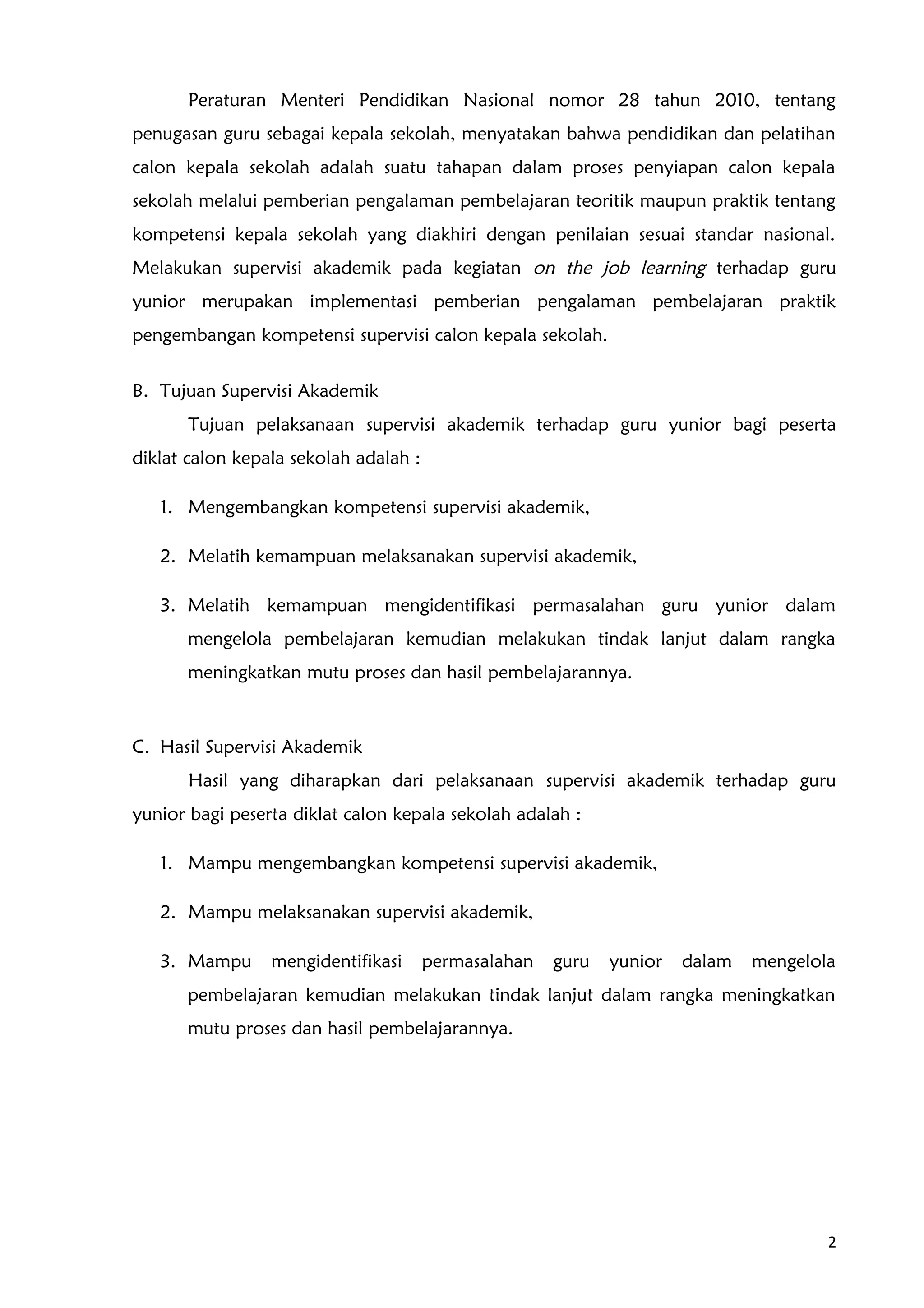 Peraturan Menteri Pendidikan Nasional nomor 28 tahun 2010, tentang
penugasan guru sebagai kepala sekolah, menyatakan bahwa pendidikan dan pelatihan
calon kepala sekolah adalah suatu tahapan dalam proses penyiapan calon kepala
sekolah melalui pemberian pengalaman pembelajaran teoritik maupun praktik tentang
kompetensi kepala sekolah yang diakhiri dengan penilaian sesuai standar nasional.
Melakukan supervisi akademik pada kegiatan on the job learning terhadap guru
yunior merupakan implementasi pemberian pengalaman pembelajaran praktik
pengembangan kompetensi supervisi calon kepala sekolah.
B. Tujuan Supervisi Akademik
Tujuan pelaksanaan supervisi akademik terhadap guru yunior bagi peserta
diklat calon kepala sekolah adalah :
1. Mengembangkan kompetensi supervisi akademik,
2. Melatih kemampuan melaksanakan supervisi akademik,
3. Melatih kemampuan mengidentifikasi permasalahan guru yunior dalam
mengelola pembelajaran kemudian melakukan tindak lanjut dalam rangka
meningkatkan mutu proses dan hasil pembelajarannya.
C. Hasil Supervisi Akademik
Hasil yang diharapkan dari pelaksanaan supervisi akademik terhadap guru
yunior bagi peserta diklat calon kepala sekolah adalah :
1. Mampu mengembangkan kompetensi supervisi akademik,
2. Mampu melaksanakan supervisi akademik,
3. Mampu mengidentifikasi permasalahan guru yunior dalam mengelola
pembelajaran kemudian melakukan tindak lanjut dalam rangka meningkatkan
mutu proses dan hasil pembelajarannya.
2
 