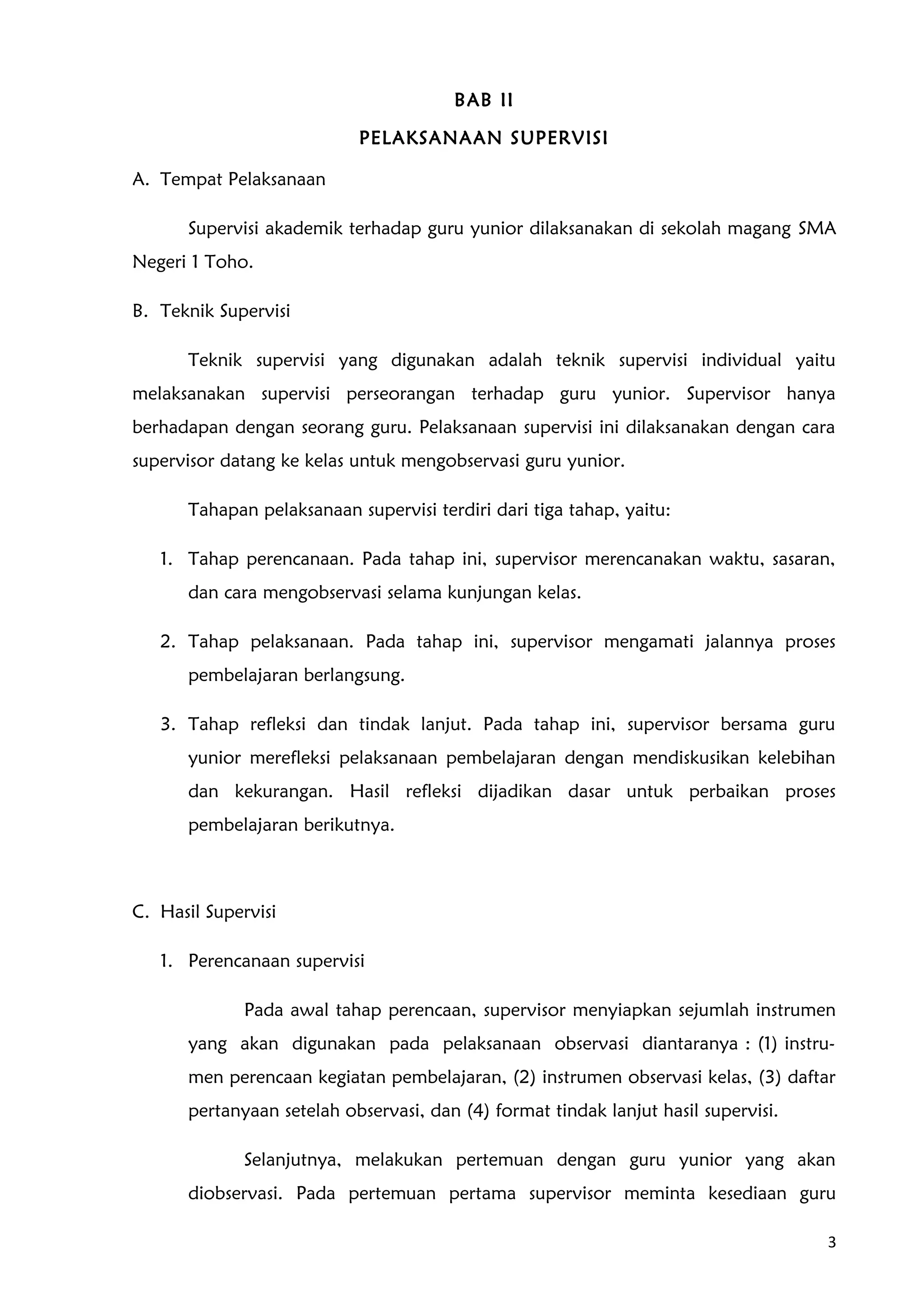 BAB II
PELAKSANAAN SUPERVISI
A. Tempat Pelaksanaan
Supervisi akademik terhadap guru yunior dilaksanakan di sekolah magang SMA
Negeri 1 Toho.
B. Teknik Supervisi
Teknik supervisi yang digunakan adalah teknik supervisi individual yaitu
melaksanakan supervisi perseorangan terhadap guru yunior. Supervisor hanya
berhadapan dengan seorang guru. Pelaksanaan supervisi ini dilaksanakan dengan cara
supervisor datang ke kelas untuk mengobservasi guru yunior.
Tahapan pelaksanaan supervisi terdiri dari tiga tahap, yaitu:
1. Tahap perencanaan. Pada tahap ini, supervisor merencanakan waktu, sasaran,
dan cara mengobservasi selama kunjungan kelas.
2. Tahap pelaksanaan. Pada tahap ini, supervisor mengamati jalannya proses
pembelajaran berlangsung.
3. Tahap refleksi dan tindak lanjut. Pada tahap ini, supervisor bersama guru
yunior merefleksi pelaksanaan pembelajaran dengan mendiskusikan kelebihan
dan kekurangan. Hasil refleksi dijadikan dasar untuk perbaikan proses
pembelajaran berikutnya.
C. Hasil Supervisi
1. Perencanaan supervisi
Pada awal tahap perencaan, supervisor menyiapkan sejumlah instrumen
yang akan digunakan pada pelaksanaan observasi diantaranya : (1) instru-
men perencaan kegiatan pembelajaran, (2) instrumen observasi kelas, (3) daftar
pertanyaan setelah observasi, dan (4) format tindak lanjut hasil supervisi.
Selanjutnya, melakukan pertemuan dengan guru yunior yang akan
diobservasi. Pada pertemuan pertama supervisor meminta kesediaan guru
3
 