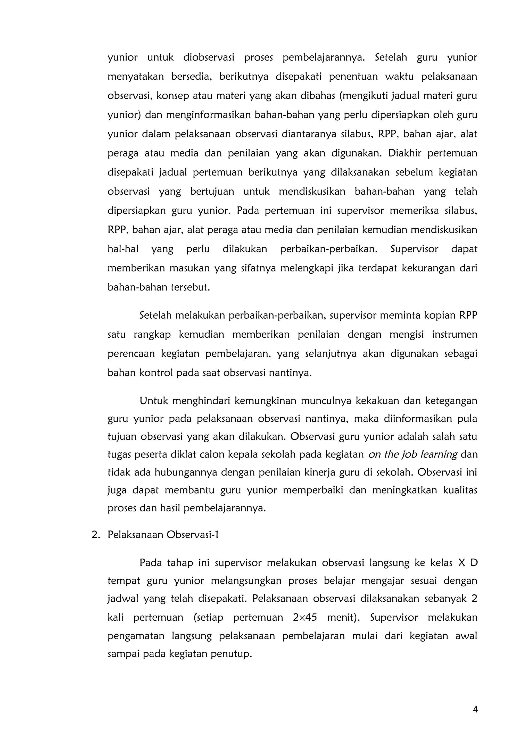 yunior untuk diobservasi proses pembelajarannya. Setelah guru yunior
menyatakan bersedia, berikutnya disepakati penentuan waktu pelaksanaan
observasi, konsep atau materi yang akan dibahas (mengikuti jadual materi guru
yunior) dan menginformasikan bahan-bahan yang perlu dipersiapkan oleh guru
yunior dalam pelaksanaan observasi diantaranya silabus, RPP, bahan ajar, alat
peraga atau media dan penilaian yang akan digunakan. Diakhir pertemuan
disepakati jadual pertemuan berikutnya yang dilaksanakan sebelum kegiatan
observasi yang bertujuan untuk mendiskusikan bahan-bahan yang telah
dipersiapkan guru yunior. Pada pertemuan ini supervisor memeriksa silabus,
RPP, bahan ajar, alat peraga atau media dan penilaian kemudian mendiskusikan
hal-hal yang perlu dilakukan perbaikan-perbaikan. Supervisor dapat
memberikan masukan yang sifatnya melengkapi jika terdapat kekurangan dari
bahan-bahan tersebut.
Setelah melakukan perbaikan-perbaikan, supervisor meminta kopian RPP
satu rangkap kemudian memberikan penilaian dengan mengisi instrumen
perencaan kegiatan pembelajaran, yang selanjutnya akan digunakan sebagai
bahan kontrol pada saat observasi nantinya.
Untuk menghindari kemungkinan munculnya kekakuan dan ketegangan
guru yunior pada pelaksanaan observasi nantinya, maka diinformasikan pula
tujuan observasi yang akan dilakukan. Observasi guru yunior adalah salah satu
tugas peserta diklat calon kepala sekolah pada kegiatan on the job learning dan
tidak ada hubungannya dengan penilaian kinerja guru di sekolah. Observasi ini
juga dapat membantu guru yunior memperbaiki dan meningkatkan kualitas
proses dan hasil pembelajarannya.
2. Pelaksanaan Observasi-1
Pada tahap ini supervisor melakukan observasi langsung ke kelas X D
tempat guru yunior melangsungkan proses belajar mengajar sesuai dengan
jadwal yang telah disepakati. Pelaksanaan observasi dilaksanakan sebanyak 2
kali pertemuan (setiap pertemuan 2×45 menit). Supervisor melakukan
pengamatan langsung pelaksanaan pembelajaran mulai dari kegiatan awal
sampai pada kegiatan penutup.
4
 