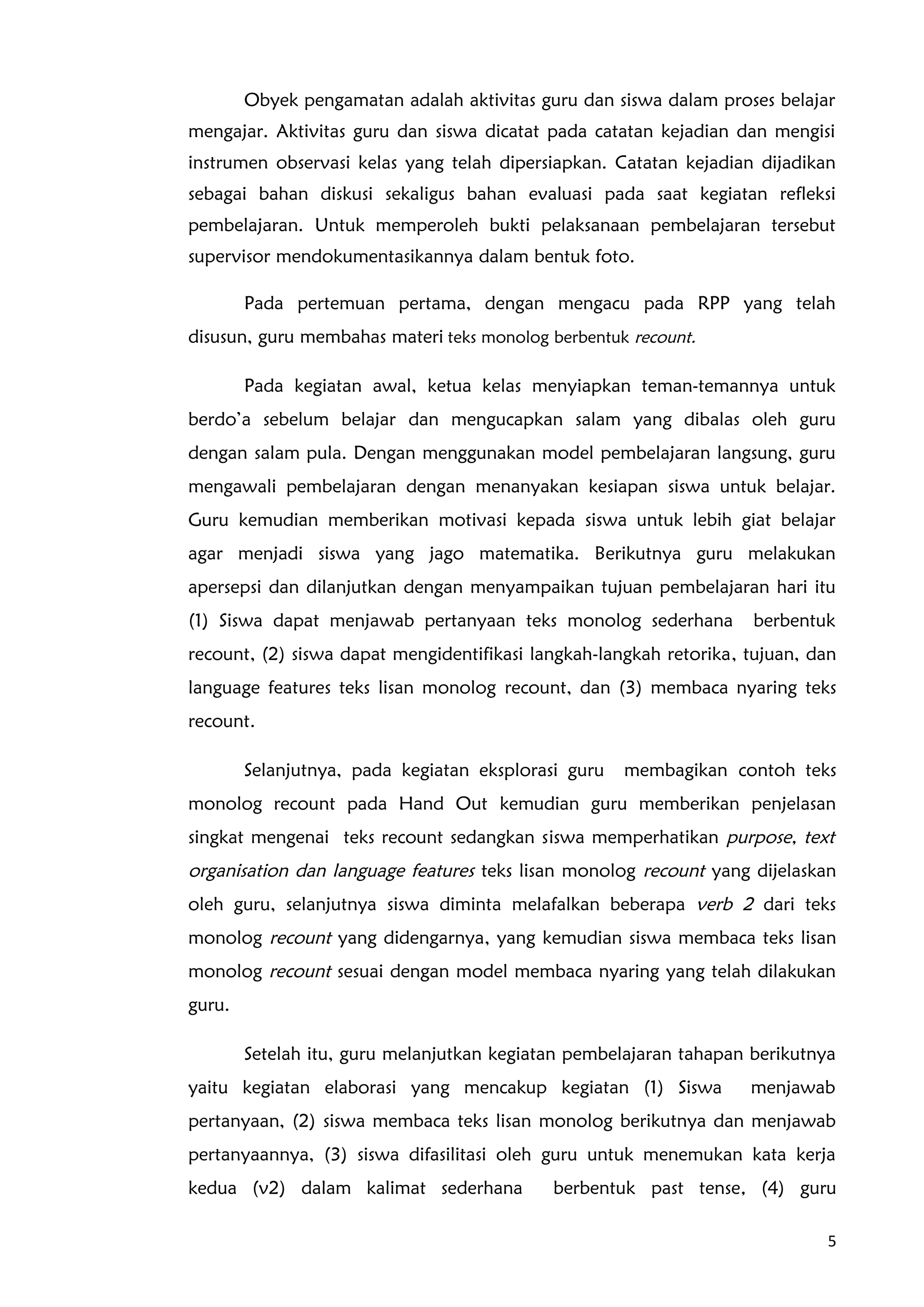 Obyek pengamatan adalah aktivitas guru dan siswa dalam proses belajar
mengajar. Aktivitas guru dan siswa dicatat pada catatan kejadian dan mengisi
instrumen observasi kelas yang telah dipersiapkan. Catatan kejadian dijadikan
sebagai bahan diskusi sekaligus bahan evaluasi pada saat kegiatan refleksi
pembelajaran. Untuk memperoleh bukti pelaksanaan pembelajaran tersebut
supervisor mendokumentasikannya dalam bentuk foto.
Pada pertemuan pertama, dengan mengacu pada RPP yang telah
disusun, guru membahas materi teks monolog berbentuk recount.
Pada kegiatan awal, ketua kelas menyiapkan teman-temannya untuk
berdo’a sebelum belajar dan mengucapkan salam yang dibalas oleh guru
dengan salam pula. Dengan menggunakan model pembelajaran langsung, guru
mengawali pembelajaran dengan menanyakan kesiapan siswa untuk belajar.
Guru kemudian memberikan motivasi kepada siswa untuk lebih giat belajar
agar menjadi siswa yang jago matematika. Berikutnya guru melakukan
apersepsi dan dilanjutkan dengan menyampaikan tujuan pembelajaran hari itu
(1) Siswa dapat menjawab pertanyaan teks monolog sederhana berbentuk
recount, (2) siswa dapat mengidentifikasi langkah-langkah retorika, tujuan, dan
language features teks lisan monolog recount, dan (3) membaca nyaring teks
recount.
Selanjutnya, pada kegiatan eksplorasi guru membagikan contoh teks
monolog recount pada Hand Out kemudian guru memberikan penjelasan
singkat mengenai teks recount sedangkan siswa memperhatikan purpose, text
organisation dan language features teks lisan monolog recount yang dijelaskan
oleh guru, selanjutnya siswa diminta melafalkan beberapa verb 2 dari teks
monolog recount yang didengarnya, yang kemudian siswa membaca teks lisan
monolog recount sesuai dengan model membaca nyaring yang telah dilakukan
guru.
Setelah itu, guru melanjutkan kegiatan pembelajaran tahapan berikutnya
yaitu kegiatan elaborasi yang mencakup kegiatan (1) Siswa menjawab
pertanyaan, (2) siswa membaca teks lisan monolog berikutnya dan menjawab
pertanyaannya, (3) siswa difasilitasi oleh guru untuk menemukan kata kerja
kedua (v2) dalam kalimat sederhana berbentuk past tense, (4) guru
5
 