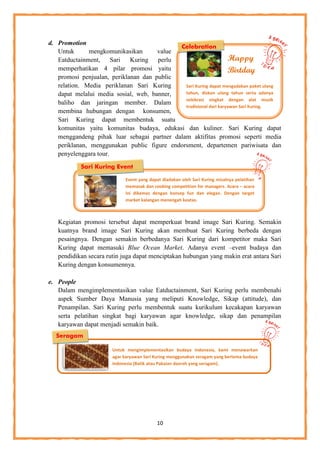 10
Sari Kuring dapat mengadakan paket ulang
tahun, diskon ulang tahun serta adanya
selebrasi singkat dengan alat musik
tradisional dari karyawan Sari Kuring.
Happy
Birtday
d. Promotion
Untuk mengkomunikasikan value
Eatductainment, Sari Kuring perlu
memperhatikan 4 pilar promosi yaitu
promosi penjualan, periklanan dan public
relation. Media periklanan Sari Kuring
dapat melalui media sosial, web, banner,
baliho dan jaringan member. Dalam
membina hubungan dengan konsumen,
Sari Kuring dapat membentuk suatu
komunitas yaitu komunitas budaya, edukasi dan kuliner. Sari Kuring dapat
menggandeng pihak luar sebagai partner dalam aktifitas promosi seperti media
periklanan, menggunakan public figure endorsment, departemen pariwisata dan
penyelenggara tour.
Kegiatan promosi tersebut dapat memperkuat brand image Sari Kuring. Semakin
kuatnya brand image Sari Kuring akan membuat Sari Kuring berbeda dengan
pesaingnya. Dengan semakin berbedanya Sari Kuring dari kompetitor maka Sari
Kuring dapat memasuki Blue Ocean Market. Adanya event –event budaya dan
pendidikan secara rutin juga dapat menciptakan hubungan yang makin erat antara Sari
Kuring dengan konsumennya.
e. People
Dalam mengimplementasikan value Eatductainment, Sari Kuring perlu membenahi
aspek Sumber Daya Manusia yang meliputi Knowledge, Sikap (attitude), dan
Penampilan. Sari Kuring perlu membentuk suatu kurikulum kecakapan karyawan
serta pelatihan singkat bagi karyawan agar knowledge, sikap dan penampilan
karyawan dapat menjadi semakin baik.
Celebration
Sari Kuring Event
Seragam
Event yang dapat diadakan oleh Sari Kuring misalnya pelatihan
memasak dan cooking competition for managers. Acara – acara
ini dikemas dengan konsep fun dan elegan. Dengan target
market kalangan menengah keatas.
Untuk mengimplementasikan budaya Indonesia, kami menawarkan
agar karyawan Sari Kuring menggunakan seragam yang bertema budaya
Indonesia (Batik atau Pakaian daerah yang seragam).
 