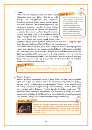 11
f. Proses
Mutu pelayanan merupakan salah satu kunci dalam
keberhasilan suatu bisnis kuliner. Sari Kuring perlu
menjaga dan meningkatkan mutu pelayanan.
Konsumen menengah keatas sangat sensitif dengan
mutu suatu pelayanan. Berdasarkan pengamantan dan
wawancara, konsumen memiliki beberapa harapan
pelayanan (expectation of service) yaitu keramahan,
kecepatan pelayanan dan kedekatan dengan konsumen.
Terdapat dua aspek yang perlu ditingkatkan dalam
rangka peningkatan mutu pelayanan di Sari Kuring
yaitu aspek human dan sistem. Aspek human dapat
cdiperbaiki dengan adanya pelatihan tentang standar pelayanan. Sedangkan aspek
sistem dapat diperbaiki mulai dari SOP hingga alat pengendaliannya.
Berdasarkan observasi mystery guest, Sari Kuring telah memiliki proses pengiriman
barang yang baik dari supplier hingga penyajian hidangan ke konsumen, sedangkan
pada proses pelayanan Sari Kuring ke konsumen perlu dilakukan pencatatan secara
digital yang dilakukan oleh waiters/waitress di setiap meja atau room vip, selain itu
cross check order dilakukan dua kali yaitu pengulangan order sesaat setelah order dan
dengan print out dari order yang di cek sendiri oleh konsumen, hali ini dilakukan
untuk meminimalkan kesalahan order.
g. Physical Evidence
Menurut konsultan managemen Faztrack, suatu bisnis jasa perlu memperhatikan
aspek fisik. Aspek fisik meliputi interior dan eksterior gedung, kebersihan gedung,
penataan cahaya, peralatan makan serta ketersediaan fasilitas. Layout atau tata ruang
sari kuring disesuaikan dengan konsep “eatductainment”, Dekorasi dibuat agar
mencerminkan budaya Indonesia. Fasilitas karaoke disediakan untuk ruang VIP,
disediakan untuk menambah kenyamanan bagi konsumen di ruang VIP. Untuk
memperkuat unsr budaya di Sari Kuring, kami menyediakan playground dan pajangan
yang bernuansa budaya Indonesia dan dilengkapi dengan informasinya.
Sari Kuring dapat bekerjasama dengan vendor jasa kiriman makanan seperti food-panda
agar dapat memaksimalkan system delivery order dan menabah kenyamanan konsumen.
Gubuk Corner
Gubuk corner adalah sebuah gubuk
yang menyajikan snack tradisional
maupun hidangan pembuka. Sajian
ini disajikan gratis untuk
konsumen. Sajian yang ada di
Gunuk Corner misalnya keripik
singkong atau wedang ronde mini.
Dengan adanya Gubuk Corner
maka konsumen tidak merasa
bosan dalam menunggu hidangan
pesanannya.
Delivery Partner
Traditional Toys
Traditional Toys merupakan tempat bermain anak – anak, dimana permainan
yang tersedia merupakan permainan tradisional Indonesia seperti congklak.
Selain itu Sari Kuring dapat membuat sebuah Traditional Souvenir Corner yang
menyediakan souvenir yang bertema budaya Indonesia untuk dijual kepada
konsumen Sari Kuring.
 