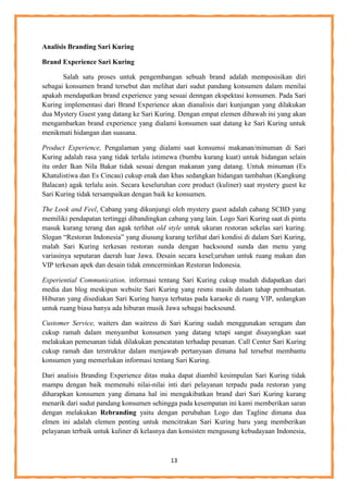 13
Analisis Branding Sari Kuring
Brand Experience Sari Kuring
Salah satu proses untuk pengembangan sebuah brand adalah memposisikan diri
sebagai konsumen brand tersebut dan melihat dari sudut pandang konsumen dalam menilai
apakah mendapatkan brand experience yang sesuai denngan ekspektasi konsumen. Pada Sari
Kuring implementasi dari Brand Experience akan dianalisis dari kunjungan yang dilakukan
dua Mystery Guest yang datang ke Sari Kuring. Dengan empat elemen dibawah ini yang akan
mengambarkan brand experience yang dialami konsumen saat datang ke Sari Kuring untuk
menikmati hidangan dan suasana.
Product Experience, Pengalaman yang dialami saat konsumsi makanan/minuman di Sari
Kuring adalah rasa yang tidak terlalu istimewa (bumbu kurang kuat) untuk hidangan selain
itu order Ikan Nila Bakar tidak sesuai dengan makanan yang datang. Untuk minuman (Es
Khatulistiwa dan Es Cincau) cukup enak dan khas sedangkan hidangan tambahan (Kangkung
Balacan) agak terlalu asin. Secara keseluruhan core product (kuliner) saat mystery guest ke
Sari Kuring tidak tersampaikan dengan baik ke konsumen.
The Look and Feel, Cabang yang dikunjungi oleh mystery guest adalah cabang SCBD yang
memiliki pendapatan tertinggi dibandingkan cabang yang lain. Logo Sari Kuring saat di pintu
masuk kurang terang dan agak terlihat old style untuk ukuran restoran sekelas sari kuring.
Slogan “Restoran Indonesia” yang diusung kurang terlihat dari kondisi di dalam Sari Kuring,
malah Sari Kuring terkesan restoran sunda dengan backsound sunda dan menu yang
variasinya seputaran daerah luar Jawa. Desain secara kesel;uruhan untuk ruang makan dan
VIP terkesan apek dan desain tidak emncerminkan Restoran Indonesia.
Experiential Communication, informasi tentang Sari Kuring cukup mudah didapatkan dari
media dan blog meskipun website Sari Kuring yang resmi masih dalam tahap pembuatan.
Hiburan yang disediakan Sari Kuring hanya terbatas pada karaoke di ruang VIP, sedangkan
untuk ruang biasa hanya ada hiburan musik Jawa sebagai backsound.
Customer Service, waiters dan waitress di Sari Kuring sudah menggunakan seragam dan
cukup ramah dalam menyambut konsumen yang datang tetapi sangat disayangkan saat
melakukan pemesanan tidak dilakukan pencatatan terhadap pesanan. Call Center Sari Kuring
cukup ramah dan terstruktur dalam menjawab pertanyaan dimana hal tersebut membantu
konsumen yang memerlukan informasi tentang Sari Kuring.
Dari analisis Branding Experience ditas maka dapat diambil kesimpulan Sari Kuring tidak
mampu dengan baik memenuhi nilai-nilai inti dari pelayanan terpadu pada restoran yang
diharapkan konsumen yang dimana hal ini mengakibatkan brand dari Sari Kuring kurang
menarik dari sudut pandang konsumen sehingga pada kesempatan ini kami memberikan saran
dengan melakukan Rebranding yaitu dengan perubahan Logo dan Tagline dimana dua
elmen ini adalah elemen penting untuk mencitrakan Sari Kuring baru yang memberikan
pelayanan terbaik untuk kuliner di kelasnya dan konsisten mengusung kebudayaan Indonesia,
 
