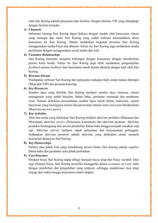 2
oleh Sari Kuring adalah pelayanan dan fasilitas, dengan fasilitas VIP yang dilengkapi
dengan fasilitas karaoke.
3) Channels
Informasi tentang Sari Kuring dapat diakses dengan mudah oleh konsumen, lokasi
yang strategis dan nama Sari Kuring yang sudah terkenal memudahkan akses
konsumen ke Sari Kuring. Dalam melakukan kegiatan promosi Sari Kuring
menggunakan media Flyer dan Banner. Selain itu Sari Kuring juga melakukan media
periklanan dengan menggunakan sosial media dan web.
4) Customer Relationships
Sari Kuring berusaha menjalin hubungan dengan konsumen dengan memberikan
promo kartu kredit. Selain itu Sari Kuring juga telah melakukan pengumpulan
feedback namun feedback dari konsumen masih belum dikelola dengan baik oleh Sari
Kuring.
5) Revenue Stream
Pendapatan terbesar Sari Kuring dari penjualan makanan baik untuk makan ditempat
(Meja dan VIP) dan pesanan katering.
6) Key Resources
Sumber daya yang dimiliki Sari Kuring meliputi sumber daya manusia, sistem
managemen yang sudah berjalan, bahan baku, peralatan memasak dan perabotan
resto. Namun demikian pemanfaatan sumber daya masih belum maksimal, seperti
karyawan yang trainingnya minim dan perawatan interior serta rest room (berdasarkan
Observasi mystery guest).
7) Key Activities
Aktivitas usaha yang dilakukan Sari Kuring meliputi aktivitas produksi (Makanan dan
Minuman), aktivitas service (Pelayanan konsumen) dan aktivitas promosi. Aktivitas
produksi berlangsung dari proses pembelian bahan baku hingga menjadi masakan siap
saji. Aktivitas service meliputi aspek pelayanan dan kenyamanan pelanggan.
Sedangkan aktivitas promosi adalah aktivitas yang dilakukan untuk menarik
konsumen datang ke Sari Kuring.
8) Key Partnerships
Partner atau pihak luar yang mendukung proses bisnis Sari Kuring adalah supplier
bahan baku dan peralatan serta pihak perbankan.
9) Cost Structure
Struktur biaya Sari Kuring dapat dibagi menjadi biaya tetap dan biaya variabel. Dari
segi efisiensi biaya, Sari Kuring memiliki keunggulan dalam economic of scale yaitu
dengan pembelian dan pengolahan yang terpusat, sehingga standarisasi rasa tetap
terjaga dan waktu tunggu konsumen relatif singkat.
 
